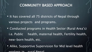 COMMUNITY BASED APPROACH
• It has covered all 75 districts of Nepal through
various projects and programs.
• Conducted programs in Health Sector (Rural Area’s)
i.e. Public health, maternal health, Fertility health,
new-born health, etc.
• Alike, Supportive Supervision for Mid level health
 