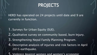 PROJECTS
HERD has operated on 24 projects until date and 9 are
currently in function.
1. Surveys for Urban Equity (SUE).
2. Qualitative survey on community based, burn Injury.
3. Strengthening Nepal Family Planning Program.
4. Descriptive analysis of injuries and risk factors in April
2015 earthquake.
 
