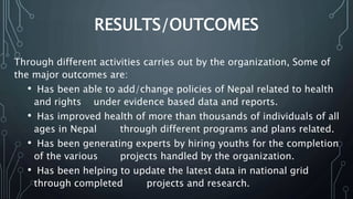 RESULTS/OUTCOMES
Through different activities carries out by the organization, Some of
the major outcomes are:
• Has been able to add/change policies of Nepal related to health
and rights under evidence based data and reports.
• Has improved health of more than thousands of individuals of all
ages in Nepal through different programs and plans related.
• Has been generating experts by hiring youths for the completion
of the various projects handled by the organization.
• Has been helping to update the latest data in national grid
through completed projects and research.
 