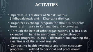 ACTIVITIES
• Operates in 3 districts of Nepal: Lalitpur,
Sindhupalchowk and Dhanusha districts.
• Organizes exchange program for about 60 students
from rural area to Kathmandu and vice-versa.
• Through the help of other organizations TFN has also
extended hand in environment sector through
various programs i.e. tree- plantation, maintaining the
cleanliness of the school area etc.
• Conducting health awareness and other necessary
programs related to personal and professional
 