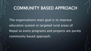 COMMUNITY BASED APPROACH
The organizations main goal is to improve
education system in targeted rural areas of
Nepal so every programs and projects are purely
community based approach.
 