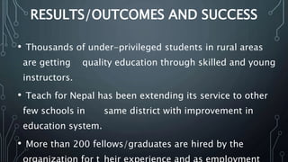 RESULTS/OUTCOMES AND SUCCESS
• Thousands of under-privileged students in rural areas
are getting quality education through skilled and young
instructors.
• Teach for Nepal has been extending its service to other
few schools in same district with improvement in
education system.
• More than 200 fellows/graduates are hired by the
 