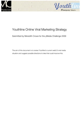 Page1




Youthline Online Viral Marketing Strategy
Submitted by Meredith Crowe for the yMedia Challenge 2009




The aim of this document is to review Youthline’s current web2.0 viral media
situation and suggest possible directions to take that could improve this.
 