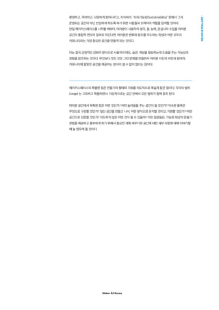 Maker Ed Korea
GETTINGSTARTED
환영하고, 격려하고, 다양하게 참여시키고, 지지하라. "지속가능성(Sustatinability)" 장에서 그저
운영되는 공간이 아닌 번성하게 하도록 하기 위한 사람들과 조력자의 역할을 탐색할 것이다.
만일 메이커스페이스를 시작할 때부터, 여러분이 사용자의 생각, 꿈, 능력, 관심사의 수집을 여러분
공간의 통합적 면모의 일부로 여긴다면, 여러분은 변화와 창조를 주도하는 학생과 어른 모두의
커뮤니티라는 가장 중요한 공간을 만들게 되는 것이다.
이는 결국 긍정적인 강화의 방식으로 사용자의 태도, 습관, 개성을 형성하는데 도움을 주는 가능성과
경험을 창조하는 것이다. 무엇보다 멋진 것은 그런 문화를 만들면서 여러분 자신의 비전과 참여자,
커뮤니티에 알맞은 공간을 제공하는 방식이 셀 수 없이 많다는 점이다.
메이커스페이스의 특별한 점은 만들기의 형태와 기회를 의도적으로 폭넓게 잡은 점이다. 각각의 범위
(range) 는 고유하고 특별하면서, 이상적으로는 공간 안에서 모든 범위가 함께 창조 된다.
여러분 공간에서 독특한 점은 어떤 것인가? 어떤 놀라움을 주는 공간이 될 것인가? 익숙한 품목은
무엇으로 구성할 것인가? 일단 공간을 만들고 나서, 어떤 방식으로 유지할 것이고, 지원할 것인가? 어떤
공간으로 성장할 것인가? 의도하지 않은 어떤 것이 될 수 있을까? 이런 질문들은, 가능한 최상의 만들기
경험을 제공하고 풍부하게 하기 위해서 필요한 계획 세우기와 공간에 대한 세부 사항에 대해 이야기할
때 늘 염두에 둘 것이다.
 