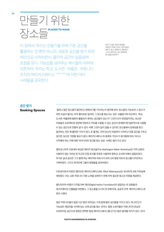 YOUTH MAKERSPACE PLAYBOOK
10
만들기 위한
장소들
PLACES TO MAKE
이 장에서, 우리는 만들기를 위해 기존 공간을
활용하는 것 뿐만 아니라, 새로운 공간을 찾기 위한
제안으로 시작하면서, 물리적 공간의 실용성에
초점을 둔다. 가능성을 보여주는 예시들의 파워에
의존하여, 우리는 학교, 도서관 , 박물관 , 커뮤니티
조직의 메이커스페이스makerspaces
에 대한 여러
사례들을 공유한다.
얼마나 많은 장소들이 발견되고 변화되기를 기다리는지 생각해 보라. 장소들의 가능성과 그 장소가
어떤 모습이 될지는 무척 흥미로운 일이며, 그 장소를 찾는다는 것은 보물찾기와 비슷하다. 학교,
도서관, 박물관에 충분히 활용되지 못하는 공간들이 있는가? 그것이 단지 옷장일지라도, 최소한
자료들과 프로젝트와 관련해 저장하고 카트를 수용할 수 있는 공간이 존재한다면 일반적으로 사용할
수 있는 공간으로 만들어 낼 수 있다. 비록 그것이 쉽지 않을 수 있지만, 장소들에서 잠재성을 찾고
발견하는 것은 해 볼만한 가치가 있다. 운 좋게도, 만약 당신이 처음부터 시작하고 전용 공간을 구하고
있다면, 당신은 걱정할 필요가 없다. 메이커스페이스의 종류와 가짓수가 증가함에 따라, 어디서
시작해야 하는 지에 대한 아이디어와 공간을 찾는 성공 사례도 많아 지고 있다.
캘리포니아주 산호세의 워싱턴 메이커 워크숍(The Washington Maker Workshop)은 지역 교회의
사용하지 않는 100년 된 차고와 인접 토지를 무료로 사용하여 중학교 교사에 의해서 설립되었다.
추가로 실내 공간은 그가 함께 하는 메이커와 파트너가 되어 224 평방 피트의 창고를 디자인하고
구축하였다. 그리고 온라인에 그들의 방법들을 공유하였다.
디트로이트의 마운틴 엘리오트 메이커스페이스(Mt. Elliott Makerspace)도 유사하게 교회 지하실에
세워졌다. 이는 교회 커뮤니티 지원 노력을 보완하기 위해 무척 필요한 청소년 자원을 제공한다.
발티모어의 비영리 디지털 하버 재단(Digital Harbor Foundation)의 설립자는 빈 공원들과
레크리에이션 건물들을 마련했고, 그 장소들을 도시의 첫 번째 무료, 공공의 지역 메이커스페이스로
변모 시켰다.
많은 커뮤니티들이 일정 시간 동안 비어있는 가게 앞에 딸린 공간들을 가지고 있다. 하나의 단기
가능성은 세입자들 사이에 있는 소매 공간을 찾는 것이다. 종종 소유자들은 커뮤니티의 관심과
프로토타입 공간으로 알맞은 완벽한 팝업 메이커스페이스를 단기간 동안 빌려줄 의지가 있다. 2013
공간 찾기
Seeking Spaces
또한, 더 많은 영감과 통찰을
제공하기 위해, 우리는 어린이들이
배우고, 놀고, 탐험하고, 협업하고
그리고 창조하는 보다 광범위한
장소들을 검토한다.
 