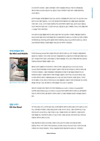 Maker Ed Korea
PLACESTOMAKE
년 오리건주의 포트랜드 그룹의 교육자들은 기존의 식료품점 안에 있는 커뮤니티 센터를 팝업
메이커스페이스로 변모시켰는데, 이는 필요도가 높은 이웃에게 더 많은 제작 기회를 제공하려는
시도의 예이다.
심지어 학교들도 최대한 활용되지 않고 있는 공간이나 옷장들을 흔히 갖추고 있다. DIY 걸스(DIY Girls)
방과 후 프로그램의 설립자는 그녀가 자란 동네에 여자아이들에게 프로그램을 제공하기를 원했다.
기회가 생겨, 그녀는 그녀가 다녔던 초등학교 학교 관리자에게 사용하지 않는 공간이 있는지 물었고,
자신이 5학년 때 다녔던 바로 그 교실이 비어 있는 것을 알고는 몹시 기뻐했다. 학교는 프로그램을 위해
그 교실을 기꺼이 내어주었다.
이미 정착이 된 많은 훌륭한 메이커스페이스들은 매우 작은 공간에서 시작했다. 예를 들면 토론토의
야심 찬 6000 평방 피트의 어린이들을 위한 STEAM랩 메이커스페이스는 차고에서 5년 전에 시작했다.
마이애미에 있는 REM 학습 센터의 플레이 메이커 쉐어(Play Make Share) 메이커스페이스는 오래 된
교실 위에 원래 세워졌고 인접한 팹랩은 저장 공간으로 목적이 수정되었다. 
"시작하기(Getting Started)"에서 언급한 바와 같이, 메이커스페이스는 자주 카트들의 사용을 통하여
생성되거나 지원된다. 작게 시작한 것과 또한 기관을 통해 만드는것을 퍼뜨리기위한 좋은 방법이 될 수
있다. 카트들과 바퀴가 달린 스테이션들은 도구들과 재료들을 가지고 모든 주제에 대해 어떤 교실이든
지원하는데 중요한 역할을 수행할 수 있다.
캘리포니아주 오클랜드의 라이트하우스 커뮤니티 채터 스쿨(Lighthouse Community Charter
School) 7학년과 8학년들은 유치원 교실에서 사용하기 위한 몇 개의 모바일 미니 메이커스페이스를
디자인하고 만들었다. 그들은 전람회들과 이벤트들에서의 만들기의 즐거움을 전파할 뿐 아니라
야외에서의 만들기 기회를 지원하기 위해 카트들을 사용한다. 마찬가지로, 위스콘신의 매디슨 공공
도서관의 메이커스페이스 버블러(Bubbler)의 도서관 프로그램 코디네이터, 트렌트 밀러는 "우리의
미디어 랩에서, 우리는 메디슨 주위의 청소년 프로그램들에서 사용하기 위한 아이패드를 가진 20개의
휴대용, 바로 쓸 수 있는 애니메이션 스테이션들을 가지고 있다"고 공유한다.
테네시주 내슈빌의 몬로 카렐 주니어 어린이 병원(Monroe Carell Jr. Children’s Hospitals)에서
프로젝트 M@CH(Makerspace at Children’s Hospital 어린이 병원의 메이커스페이스)는 환자들에게
직접 미니 메이커스페이스를 제공하기 위하여, 만들기 도구들과 재료들로 완성된 카트들을 조립하고
있다.
과거 몇 년 동안, 버스나 트럭과 같은 운송 수단에 만들어진 메이커스페이스들의 숫자가 늘어나고 있다.
이는 교육자들의 아이들이 고정된 전용 공간에 오기를 기다리기 보다는 그들이 운전하여 갈 수 있는
어떤 장소든지 손으로 만드는 것을 가져갈 수 있는 기회를 포착하고 있기 때문이다. 고정된 공간의
지원 역할을 하는 이동 메이커스페이스가 있는가 하면, 고정된 공간과는 전혀 관계가 없고 전적으로
이동하는 메이커스페이스도 있다.
이동 전용 메이커스페이스의 한 예로, 비영리 STEM 교육 지지 단체인 SASTEMIC에 의해서
운영되는 텍사스 지역 기반의 긱버스(Geekbus), 샌 안토니오(San Antonio)가 있다. STEM 프로그램
디렉터인 마크 바넷이 회상한다. "우리는 미술관에 위치한 여름 메이커스페이스로 시작하였고
작게 모바일로 하라
Go Mini and Mobile
길을 나서다
Hit the Road
사진: 라이트하우스 커뮤니티 채터 스쿨
 