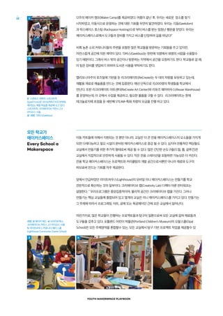 YOUTH MAKERSPACE PLAYBOOK
12 12주의 메이커 캠프(Maker Camp)를 제공하였다. 여름이 끝난 후, 우리는 새로운 장소를 찾기
시작하였고, 이동식으로 운영하는 것에 대한 기회를 우연히 발견하였다. 우리는 긱돔(Geekdom)
과 락스페이스 호스팅 (Rackspace Hosting)으로 부터 버스를 받는 엄청난 행운을 얻었다. 우리는
메이커스페이스로에서 도구들과 장비를 가지고 버스를 단장하여 길을 떠났다!"
비록 농촌 소외 커뮤니티들의 주변을 포함한 많은 학교들을 방문하는 기회들을 주고 있지만,
자연스럽게 공간에 의한 제약이 있다. 긱버스(Geekbus)는 한번에 15명에서 18명의 사람을 수용할수
있기 때문이다. 그래서 버스 밖의 공간이나 방문하는 지역에서 공간을 요청하기도 한다. 학교들로 갈 때,
이 팀은 장비를 셋업하기 위하여 도서관 사용을 부탁하기도 한다.
캘리포니아주의 로즈빌에 기반을 둔 리크리에이트(ReCreate)는 두 대의 차량을 보유하고 있는데,
재활용 재료로 예술품을 만드는 것에 집중한다. 매년 단독으로 15,000명의 학생들을 학교에서
만난다. 또한 리크리에이트 아트센터(ReCreate Art Center)와 리유즈 웨어하우스(Reuse Warehouse)
를 운영하는데, 이 곳에서 수업을 제공하고, 필요한 물품을 구할 수 있다. 리크리에이트는 현재
테크놀로지에 초점을 둔 세번째 STEAM-특화 차량의 모금을 진행 하고 있다.
이동 카트들에 의해서 지원되는 것 뿐만 아니라, 교실은 더 큰 전용 메이커스페이스의 요소들을 가지게
되면 다재다능하고 필요 시설이 완비된 메이커스페이스로 증강 될 수 있다. 심지어 전통적인 책상들도
교실에서 만들기를 위한 추가적 형태로써 제공 될 수 있다. 많은 간단한 손도구들(드릴, 톱, 글루건)은
교실에서 직접적으로 안전하게 사용될 수 있다. 작은 전용 스테이션을 포함하면 가능성은 더 커진다.
전용 학교 메이커스페이스는 프로젝트와 커리큘럼의 개발 공간으로서뿐만 아니라 재료와 도구의
허브로써 만드는 기회를 자주 제공한다.
앞에서 언급하였던 라이트하우스(Lighthouse)의 모바일 미니 메이커스페이스는 만들기를 학교
전반적으로 확산하는 것의 일부이다. 크리에이티브 랩(Creativity Lab) 디렉터 아론 반터워프는
설명한다. " 우리프로그램은 중앙집중적이며, 물리적 공간인 크리에이티브 랩을 가진다. 그러나
만들기는 핵심 교실들에 통합되어 있고 몇개의 교실은 미니 메이커스페이스를 가지고 있다. 만들기는
그 주제에 따라서 프로그래밍, 아트, 공예 또는 목공예이던 간에 모든 교실에서 일어난다.
마찬가지로, 많은 학교들이 진행하는 프로젝트들과 탐구의 일환으로써 모든 교실에 걸쳐 재료들과
도구들을 갖추고 있다. 포틀랜드 어린이 박물관(Portland Children’s Museum)의 오팔스쿨(Opal
School)은 모든 주제영역을 혼합할수 있는, 모든 교실에서 탐구 기반 프로젝트 작업을 제공할수 있
1/  스탠포드 대학의 스파크트럭
(SparkTruck)은 2012년부터 미국 전역에
재미있는 체험 학습을 제공해 오고 있다.
스파크트럭, 크리에이티브 커먼스 2.0
라이선스 사용
2/  사진: 긱버스(Geekbus)
모든 학교가
메이커스페이스
Every School a
Makerspace
사진: 3/ 메이커 에드  4/ 브라이트웍스,
크리에이티브 커먼스 2.0 라이선스 사용 
5/ 라이트하우스 커뮤니티 채터 스쿨
(Lighthouse Community Charter School)
3
1
2
4 5
 