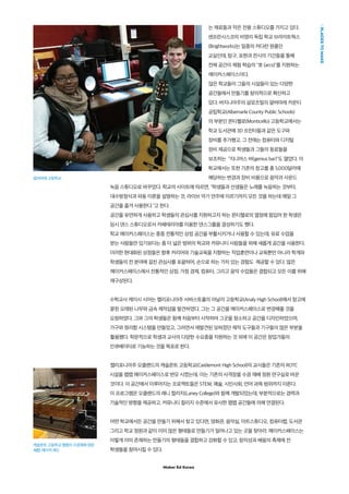 Maker Ed Korea
는 재료들과 작은 전용 스튜디오를 가지고 있다.
샌프란시스코의 비영리 독립 학교 브라이트웍스
(Brightworks)는 일종의 커다란 원룸인
교실인데, 탐구, 표현과 전시의 기간들을 통해
전체 공간이 체험 학습의 "호 (arcs)"를 지원하는
메이커스페이스이다.
많은 학교들이 그들의 시설들이 있는 다양한
공간들에서 만들기를 창의적으로 확산하고
있다. 버지니아주의 샬로츠빌의 알버마레 카운티
공립학교(Albemarle County Public Schools)
의 부분인 몬티첼로(Monticello) 고등학교에서는
학교 도서관에 3D 프린터들과 같은 도구와
장비를 추가했고, 그 전에는 컴퓨터와 디지털
장비 제공으로 학생들과 그들의 동료들을
보조하는 "지니어스 바(genius bar)"도 열었다. 이
학교에서는 또한 기존의 창고를 총 5,000달러에
해당하는 변경과 장비 비용으로 음악과 사운드
녹음 스튜디오로 바꾸었다. 학교의 사이트에 따르면, "학생들과 선생들은 노래를 녹음하는 것부터,
대수방정식과 파동 이론을 설명하는 것, 라이브 악기 연주에 이르기까지 모든 것을 하는데 매일 그
공간을 즐겨 사용한다."고 한다.
공간을 유연하게 사용하고 학생들의 관심사를 지원하고자 하는 몬티첼로의 열정에 힘입어 한 학생은
임시 댄스 스튜디오로서 카페테리아를 이용한 댄스그룹을 결성하기도 했다.
학교 메이커스페이스는 종종 전통적인 상점 공간을 부활시키거나 사용할 수 있는데, 유료 수업을
받는 사람들만 있기보다는 좀 더 넓은 범위의 학교와 커뮤니티 사람들을 위해 새롭게 공간을 사용한다.
이러한 현대화된 상점들은 향후 커리어와 기술교육을 지향하는 직업훈련이나 교육뿐만 아니라 학계와
학생들의 전 분야에 걸친 관심사를 포괄하여, 손으로 하는 가치 있는 경험도 제공할 수 있다. 많은
메이커스페이스에서 전통적인 상점, 가정 경제, 컴퓨터, 그리고 음악 수업들은 결합되고 모든 이를 위해
재구상된다.
수학교사 케이시 시어는 캘리포니아주 사바스토폴의 아날리 고등학교(Analy High School)에서 창고에
묻힌 오래된 나무와 금속 제작샵을 발견하였다. 그는 그 공간을 메이커스페이스로 변경해줄 것을
요청하였다. 그와 그의 학생들은 함께 처음부터 시작하여 그곳을 청소하고 공간을 디자인하였으며,
가구와 정리함 시스템을 만들었고, 그러면서 재발견된 잊혀졌던 제작 도구들과 기구들의 많은 부분을
활용했다. 학문적으로 학생과 교사의 다양한 수요층을 지원하는 것 외에 이 공간은 창업가들의
인큐베이터로 기능하는 것을 목표로 한다.
캘리포니아주 오클랜드의 캐슬몬트 고등학교(Castlemont High School)의 교사들은 기존의 ROTC
시설을 팹랩 메이커스페이스로 변모 시켰는데, 이는 기존의 사격장을 수경 재배 정원 연구실로 바꾼
것이다. 이 공간에서 이루어지는 프로젝트들은 STEM, 예술, 시민사회, 언어 과목 범위까지 이른다.
이 프로그램은 오클랜드의 래니 컬리지(Laney College)와 함께 개발되었는데, 부분적으로는 경력과
기술적인 방향을 제공하고, 커뮤니티 컬리지 수준에서 유사한 팹랩 공간들에 의해 연결된다.
어떤 학교에서든 공간을 만들기 위해서 찾고 있다면, 영화관, 음악실, 아트스튜디오, 컴퓨터랩, 도서관
그리고 학교 정원과 같이 이미 많은 형태들로 만들기가 일어나고 있는 곳을 찾아라. 메이커스페이스는
이렇게 이미 존재하는 만들기의 형태들을 결합하고 강화할 수 있고, 창의성과 배움의 축제에 전
학생들을 참여시킬 수 있다.
PLACESTOMAKE
캐슬몬트 고등학교 팹랩의 수경재배 정원
사진: 메이커 에드
알버마레 고등학교
 