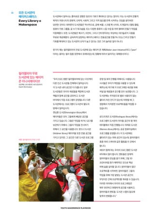 YOUTH MAKERSPACE PLAYBOOK
14
도서관에서 일어나는 흥미로운 경향은 창조의 기회가 확대되고 있다는 점이다. 이는 도서관의 전통적
목적이 커뮤니티의 문화적, 오락적, 사회적 그리고 지적 필요를 만족 시켜주는 것임을 생각하면
당연한 것이다. 대부분의 도서관들은 역사적으로, 공예 써클, 스크랩 북 나이트, 뜨개질이나 퀼팅 클럽,
컴퓨터 지원 그룹들, 글 쓰기 워크숍들, 또는 다양한 종류의 스킬 수업 등 여러 형태의 만들기 작업을
지원해왔다. 또한, 도서관들은 복사기, 프린터, 그리고 인터넷이라는 부상하는 테크놀로지 사용을
무료로 제공해왔다. 급속하게 성장하는 메이커스페이스 전용공간을 만들거나 또는/그리고 만들기
기회를 확대하고 있는 도서관의 숫자가 늘고 있다는 것은 그리 놀라운 일이 아니다.
한가지 예는 필라델피아의 무료 도서관에 있는 메이커 존 계획(Maker Jawn Initiative)이다. ("jawn"
이라는 용어는 필리 힙합 장면에서 유래되었는데, 정황에 따라서 달라지는 대체명사이다.)
모든 도서관이
메이커스페이스
Every Library a
Makerspace
"우리 프로그램은 필라델피아에 있는 다섯개의
다른 인근 도서관들 전체에서 일어납니다.
각 도서관 내의 공간은 다 다릅니다. 일부
도서관들은 우리의 재료들을 책장에 도서관
책들과 함께 공간을 공유하고, 도서관
바닥에서 직접 프로그램이 운영됩니다. 다른
도서관에서는 프로그램이 도서관의 별도의
방에서 일어납니다.
켄싱톤 도서관(Kensington library)에서
메이커들은 모두 그들에게 배당된 공간을
가지고 있습니다. 그들은 작업을 하거나 공구를
보관하기 위해서, 그들의 작업을 전시하기
위해서 그 공간을 사용합니다. 윈드너 도서관
(Widener library) 메이커들 또한 전용 공간을
가지고 있지만, 그 공간은 다른 도서관 프로그램
운영 및 회의 진행을 위해서도 사용됩니다.
사서들은 우리가 벽장을 사용할 수 있도록
해주는데, 여기에 각 프로그래밍 세션을 위해
꺼낼 쓸 재료들과 공구를 모두 보관합니다. 그
도서관에는 주차장으로 별로 사용되지 않는
울타리 처진 잔디가 있는데, 따뜻할 때 그
정원에서 지저분한 프로젝트들을 작업할 수
있습니다.
로드리게즈 도서관(Rodriguez library)에서는
프로그램이 도서관의 아이들 공간의 몇 개의
테이블에서 직접 진행됩니다. 마레로 도서관
(Marrero library)에서는 공공 컴퓨터실에서
프로그램을 운영합니다. 이 도서관에도
울타리가 있는 야와 공간이 있는데, 참여자들이
종종 야외 스케치와 같은 활동을 이 곳에서
합니다.
세대가 함께 하는 우리의 프로그램은 도서관
바닥에서 많이 합니다. 멘토들은 잠재적
참여자들의 관심을 끌기 위해, 그릴 3D
프린터처럼 뭔가 매력적인 것으로 책상
위에 숍을 설치할 겁니다. 참여자들이 일단
프로젝트를 시작하면, 참여자들은 그들의
작업을 위해 가장 알맞는 도서관 공간이
무엇이든 간에 프로젝트를 계속할 수 있습니다.
이러한 의미에서 우리의 프로그래밍은
매우 유연하고 현명하게 공간을 사용하고,
참여자들과 멘토들, 도서관 스탭의 필요에
맞추어 변화합니다."
필라델피아 무료
도서관에 있는 메이커
존 이니시에이티브
프로젝트 코디네이터 사라 윈코우키
(Sarah Winchowky)
사진: 필라델피아의 무료 도서관
 