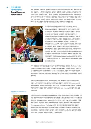 YOUTH MAKERSPACE PLAYBOOK
16
비록 박물관들은 기본적으로 과거를 보존하는 장소이지만, 오늘날의 박물관은(그들이 예술, 역사, 과학
또는 동물원이나 수족관과 같이 살아있는 컬렉션에 집중하든) 다양한 놀이와 풍요로운 상상력을 위한
다양한 기관의 집합을 대표한다. 그 핵심은 교육과 공공 서비스에 대한 헌신이다. 여러 활동이 다양한
방식으로 이루어지는데, 내부 프로그램과 방문객들을 위한 공간에서부터 연구나 전문성 개발, 커뮤니티
기반 프로그래밍을 포함하여 보다 많은 외적 조우까지 다양하다. 그래서 많은 박물관들이 그들의 현지
지역과 그 너머를 통틀어 만들기를 지원하고 영감을 주는 지역 허브로서 역할을 한다.
피츠버그의 어린이 박물관(Children's Museum)에서는, 메이크숍
(Makeshop)이라 불리는 전용 메이커 공간이 있지만, 러닝앤리서치를
총괄하는 리사 브람스(Lisa Brahms)는 다음과 같이 덧붙인다; "창의적
과정으로써 방문객들의 탐색과 표현이 전체 박물관의 도처에서
일어나지만, 메이크숍은 우리 박물관에서 ‘만들기(making)’가 일어나는
곳이에요! 방문객들이 미술 과정과 개념들을 경험하는 스튜디오로부터;
방문객들이 모든 형태로 물(water)을 테스트하고 조작하는 곳인
워터플레이(Waterplay)까지; 어린 학습자들이 재료들과 빛, 모래 그리고
움직임의 현상 에 대한 정보를 얻는 곳인 유아원; 박물관 전체에 있는
현대 예술작품을 만들고, 넓게 생각해보는 일들이 모든 곳에서 일어나고
있습니다.” 메이커숍은 또한 만들기와 배우기(making and learning) 주변의
연구에 있어 리더가 되었으며, 그들이 무료로 매해 여는 선생님들을 위한
메이커 교육자 부트 캠프(Maker Educator Boot Camp)의 인기를 얻은 후,
그 지역에 있는 지역 학교 그리고 청소년 서비스 기구들에 제공하는 전문적
발전이 확대되었다.
역사 박물관으로 알려져 있음에도 불구하고, 미시간 주 디어본에 있는 헨리 포드 (The Henry Ford)는
5개로 구성된 박물관의 모든 공간에서 “함으로써(만듦으로써) 배우기”의 철학을 구현하고 있다. 2010
년 이래로 메이커 페어 디트로이트(Make Faire Detroit)의 고향으로, 그들의 “계속 만들라, 해킹하라,
발명하라. 토요일들(Tinker. Hack. Invent. Saturdays)" 와 같은 프로그래밍은 커뮤니티를 위한 독창적인
행사이다.
뉴저지의 뉴왁 박물관(The Newark Museum)은 예술, 과학, 테크놀로지 그리고 역사의 기관이다.
그들의 뉴왁 박물관의 메이커스페이스는 과학과 예술을 균일하게 섞으려 노력한 museum-wide의
부분이며 물리적 가상적 세계를 연결한다. 그들은 심지어 고등학교 학생들을 위 한 메이킹 프로젝트를
지원하기 위해 뉴악 일반 학교 시스템에서 빅 픽쳐 러닝(Big Picture Learning)과 더불어 파트너쉽을
개발하였다.
샌프란시스코의 익스플로라토리엄(Exploratorium)과 이곳의 팅커링 스튜디오는 방문객들을 위해 오랜
기간 만들기와 팅커링의 기회를 포함해왔다. 그들의 개인별 트레이닝을 넘어, 코세라(Coursera)를 통한
팅커링의 기초(Fundamentals of Tinkering)라는 무료 온라인 수업은 만들기와 팅커링에 관한 연습을
발전 시키는데 관심이 있는 전 세계 수 백만명이 접속할 수 있도록 개설되었다. 과학-기술센터연합
(The Association of Science - Technology(ASTC)) 역시 박물관에서 만들기와 팅커링을 활발하게
실습하는 커뮤니티(Community of Practice)를 운영한다. 많은 박물관과 함께 파트너쉽을 맺는 것은
(물리적으로나 가상적으로나) 그들의 팅커링이 한층 더 발전되도록 돕는다는 것을 발견하였다. 공간을
만드는 일로 고민이 되는 경우 걱정하지 말고 도움을 청하세요.
모든 박물관이
메이커스페이스
Every Museum a
Makerspace
사진: 피치버그의 어린이 박물관
사진: 뉴욕 홀 오브 사이언스 (New York
Hall of Science)
 