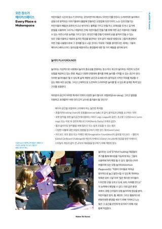 Maker Ed Korea
PLACESTOMAKE
어린이들은 시간과 장소가 주어지는 곳이라면 어디에서나 무엇인가를 만든다. 드라마틱한 놀이에서
공동으로 창작되는 이야기들부터 풀밭에 만들어진 요정집에 이르기까지, 노는 것과 만들기는
어린이들의 배움과 표현의 타고난 방식이다. 블록을 가지고 만들거나, 모래성을 짓거나, 길가에
분필을 사용하여 그리거나 색칠하던 간에, 어린이들은 만들기를 위해 어떤 공간 자원이든 이용할
수 있는 자연스러운 능력을 가지고 있다. 무엇인가를 만들기 위하여 손을 움직여 만들 수 있는
모든 것을 이용하고 재료와 숨겨진 특징을 발견하는 것과 같이 새로운 방법으로 그들의 환경에서
어떤 것을 사용함으로써 그 경계를 밀고 나갈 것이다. 자유와 기회를 생각한다면, 세계는 그들의
메이커스페이스이다. 창의성을 북돋아주는 환경들에 대한 몇 가지 예들을 생각해 보자.
놀이터 PLAYGROUNDS
놀이터는 이상적으로 사회에서 놀이의 중요성을 존중하는 장소이다. 최고의 놀이터는 여전히 도전과
모험을 제공하고 있는 한편, 폭넓고 다양한 연령대와 흥미를 위해, 놀이를 시작할 수 있는 공간이 된다.
이러한 놀이터들은 뛸 수 있도록 넓게 개방된 공간과 요새로서의 움직임과 사적인 여유를 제공할 수
있는 에워 싸인 공간들, 그리고 신체적으로 도전하며 드라마틱한 놀이를 할 수 있도록 설계된 특색 있는
구조를 포함한다.
여러분의 공간의 어떠한 특색과 지역이 다양한 놀이 형식과 위험부담(risk-taking), 그리고 발명을
지원하고 초대할까? 어떤 것이 단지 순수한 즐거움이 될 것인가?
메이커 공간을 포함하여 고려해야 하는 놀만한 특색들:
•흔들의자(rocking chairs)와 운동볼(exercise balls) 과 같이 움직임과 균형을 요구하는 의자
•로봇 창작을 위한 놀이공간(재사용하는 FIRST Lego League와 같은), 초소형 스모링(micro sumo
rings) 또는 미로 와 경주트랙(너디 더비(Nerdy Derby) 트랙과 같은)
•휠과 슬라이딩 창작물을 위해 빌트인 또는 쉽게 조립할 수 있는 램프
•다양한 사물에 대한 바람의 영향을 탐구하기 위한 윈드 튜브(wind tube)
•카드보드 포트 빌딩 또는 이매진 재단(Imagination Foundation)의 글로벌 카드보드 •챌린지
(Global Cardboard Challenge)와 케인의 아케이드(Caine's Arcade)에 영감을 받은 아케이드
스타일의 게임과 같이 큰 규모의 재료들을 탐구하기 위해 개방된 장소
놀이터는 요새 짓기(fort-building) 재료들의
추가를 통해 메이킹을 가능하게 하는 그들의
수용력에 따라 확장 될 수 있다. 캘리포니아주
버클리에 있는 모험 놀이터(Adventure
Playground)는 “직원이 아이들로 하여금
창의적으로 놀고 발전시킬 수 있도록 격려하는
독특한 외부 시설”이며 “많은 특이한 아이들이
디자인한 곳을 오르고 요새, 보트, 타워를 만드는”
의 능력에서 확장될 수 있다. 이와 같은 환경
속에서, 유럽 스타일의 모험 놀이터에 영감을 받아,
어린이들은 망치, 톱, 페인트 그리고 활동적으로
변화무쌍한 환경을 세우기 위해 기여하고 노는
동안 그 공간을 안전하게 유지하기 위해 서로
함께 작업한다.
모든 장소가
메이커스페이스
Every Place a
Makerspace
오팔(Opal) 초등학교 학생들이 계획하고
주관한 글로벌 카드보드 캘린지
사진: 메이커 에드
 