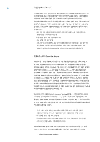 YOUTH MAKERSPACE PLAYBOOK
18 극장 공간 Theater Spaces
극장의 장점 중의 하나는 그것이 어떤 두 개의 쇼도 똑같지 않은 예술의 일시적 형태라는 점이다. 이는
또한 본질적으로 그 쇼의 리얼리티를 만들기 위해 합친 다양한 기술들을 사용하는 사람들의 집합과
마찬가지로 공연을 경험하기 위해 많은 사람들이 모이는 사회적 예술형식이라는 것이다.
라이브 공연을 위한 준비 작업은 다양한 형식의 창의적인 노력들과 수많은 형태의 만들기를 포함할 수
있다. 즉, 극의 대본쓰기, 작곡과 음악 공연, 배경과 소품의 구성, 의상 창작, 극장 꾸미기, 조명, 그리고
심지어 포스터와 홍보까지 포함한다. 이와 같은 극장과 스튜디오의 힘을 메이커 스페이스에 어떻게
반영할 것인가?
•무대 경관, 의상, 소품(심지어 모자, 선글라스, 그리고 옷가지들 박스)을 변형하고 창조하는
재료들이 있는 드라마틱한 놀이 공간
•그림자 인형 놀이를 위한 인형무대와 스크린
•악보 창작을 위한 음악 악기들
•전화, 태블릿, 그리고 블루투스 또는 와이파이를 통한 컴퓨터에 의해 제어할 수 있는 컬러 변환
LED 전구들을 쓰는 클립 램프(이러한 전구들은 사운드 이펙트 가능성들을 가능하게 하는
블루투스 스피커(Bluetooth speakers)를 포함하여 갈수록 구하기가 점점 용이하다.)
프로덕션 스튜디오 Production Studios
비디오와 라디오(또는 팟캐스트) 프로덕션 스튜디오는 또한 극장예술의 더 많은 지속적 포착을 위
한 기회를 제공한다. 비록 만들기 기회가 무대 제작(세트, 소품, 조명 등)의 기회와 중첩되는 면이
있더라도 프로덕션 제작에는 스토리보딩, 편집, 그리고 사운드 믹싱을 포함한 몇 가지 독특한 측면들이
있다. 시에라 레오네(Sierra Leone)의 ‘글로벌 미니멈(Global Minimum)’에서, 청소년들은 그들의
공동체에서 깊고 연속적인 영향을 주는 다큐멘터리 영화를 창작하느라 바쁘다. 공동창설자 데이비드
센게(David Sengeh)는 다음의 이야기를 공유한다. “우리의 영화 제작 워크숍에서, 한 그룹의 학생들이
프리타운(Freetown)에 있는 가장 가난한 지역 중 한 군데인 크루 베이(Kroo Bay)에서 그 공동체에
있는 사람들의 생활환경을 보여주기 위해 단편 다큐멘터리 영화를 만들었습니다. 그 아이들은 영화를
편집하기 위해 아이무비(iMovie)와 아이패드(iPad)를 사용했는데, 이는 키디파이(Kiddify)가 아낌없이
제공해준 것입니다. 에볼라 감염의 위기 동안, 이 그룹의 학생들은 영화 제작 워크숍에서 배운 기술들을
사용하여 에볼라라는 민감한 영화를 제작했습니다.”
피츠버그의 어린이 박물관(Children’s Museum of Pittsburgh) 안에서는, 어린이가 제작하는 라디오
스튜디오인 새터데이 라이트 브리게이드(Saturday Light Brigade)가 있으며, 어린이들의 목소리에
활동적인 공동체 역할들을 부여한다. 각 이웃에서 연장자들을 인터뷰하고,, 폭넓고 다양한 라디오 쇼와
팟 캐스트 방송을 제작하고 편집하면서, 모든 연령 층의 젊은이들이 이웃들과 연령대 별 그룹들을 함께
하도록 만드는 형식을 사용한다.
당신은 어떻게 당신의 메이커스페이스에서 이와 같은 표현 형식을 차용할 수 있을까?
•스톱모션 애니메이션 스테이션(수업을 위한 가이드와 팁을 얻으려면 여기를 보세요)
•비디오 특별 효과를 위한 녹색 스크린 벽
•미디어 창작과 영감을 주는 비디오들을 공유하기 위한 비디오 프로젝터 또는 대형 모니터
•비디오와 사운드를 녹음하고 편집하기 위한 스테이션
메이커스페이스들은 추가적으로 학교와 공동체 미디어와 극장 프로덕션을 제공할 수 있다. 우리는
여러분이 자원, 아이디어 그리고 요구들을 합쳤을 때 가능한 것이 무엇인지에 대해 적극적으로
 