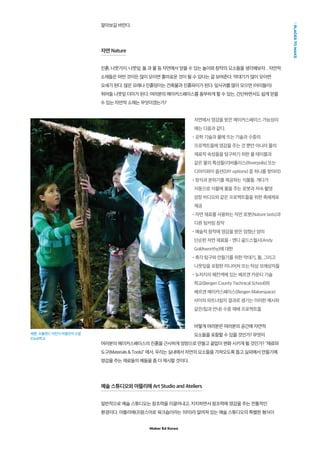 Maker Ed Korea
PLACESTOMAKE
알아보길 바란다.
자연 Nature
진흙, 나뭇가지, 나뭇잎, 돌 과 물 등 자연에서 얻을 수 있는 놀이와 창작의 요소들을 생각해보자. . 자연적
소재들은 어떤 것이든 많이 모이면 흥미로운 것이 될 수 있다는 걸 보여준다. 막대기가 많이 모이면
요새가 된다. 많은 모래나 진흙덩이는 건축물과 진흙파이가 된다. 잎사귀를 많이 모으면 (아이들이)
뛰어들 나뭇잎 더미가 된다. 여러분의 메이커스페이스를 풍부하게 할 수 있는, 간단하면서도 쉽게 얻을
수 있는 자연적 소재는 무엇이겠는가?
자연에서 영감을 받은 메이커스페이스 가능성의
예는 다음과 같다.
•공학 기술과 물에 뜨는 기술과 수중의
프로젝트들에 영감을 주는 것 뿐만 아니라 물의
재료적 속성들을 탐구하기 위한 물 테이블과
같은 물의 특성들(리버폴리스(Riverpolis) 또는
디아이와이 옵션(DIY options) 중 하나를 찾아라)
•장식과 분위기를 제공하는 식물들. 게다가
자동으로 식물에 물을 주는 로봇과 저속 촬영
성장 비디오와 같은 프로젝트들을 위한 촉매제로
제공
•자연 재료를 사용하는 자연 로봇(Nature bots)과
다른 팅커링 창작
•예술적 창작에 영감을 받은 엄청난 양의
단순한 자연 재료들 - 앤디 골드스월시(Andy
Goldsworthy)에 대한
•촉각 탐구와 만들기를 위한 막대기, 돌, 그리고
나뭇잎을 포함한 미니어쳐 또는 탁상 모래상자들
•뉴저지의 해컨색에 있는 베르겐 카운티 기술
학교(Bergen County Technical School)와
베르겐 메이커스페이스(Bergen Makerspace)
사이의 파트너쉽의 결과로 생기는 이러한 예시와
같은(팁과 안내) 수중 재배 프로젝트들
어떻게 여러분은 여러분의 공간에 자연적
요소들을 포함할 수 있을 것인가? 무엇이
여러분의 메이커스페이스의 진흙을 근사하게 엉망으로 만들고 끝없이 변화 시키게 될 것인가? “재료와
도구(Materials  Tools)” 에서, 우리는 실내에서 자연의 요소들을 가져오도록 돕고 실외에서 만들기에
영감을 주는 재료들의 예들을 좀 더 제시할 것이다.
예술 스튜디오와 아뜰리에 Art Studio and Ateliers
일반적으로 예술 스튜디오는 창조력을 이끌어내고, 지지하면서 창조력에 영감을 주는 전통적인
환경이다. 아뜰리에(프랑스어로 워크숍이라는 의미)라 알려져 있는 예술 스튜디오의 특별한 형식이
사진: 포틀랜드 어린이 박물관의 오팔
(Opal)학교
 