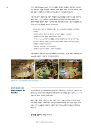 YOUTH MAKERSPACE PLAYBOOK
20 레지오 에밀리아(Reggio Emilia)의 어린 시절 학교들과 레지오에 영감을 받은 교육자들에 의해 40년
이상 활용되었다. 이러한 접근법에서, 아뜰리에는 사회적, 예술적, 문학적 그리고 과학적인 것을 포함한
모든 배움의 측면을 확대하고 지원한다. 메이커스페이스의 목적처럼 들리지 않는가?
아뜰리에는 감각적 경험(보통 빛, 그림자, 색채를 활용하는 경험)들을 풍요롭게 하는 것을 제공하려는
목적을 갖는다. 그리고 표현의 새로운 형식을 배양하는 새로운 재료들과 기술들을 탐구하기 위한
충분한 기회들을 제안한다. 예술이 주된 매체인 반면, 건설, 해체, 그리고 셀 수 없는 형식들을 만들기는
커다란 아이디어와 질문들을 탐구하는 모든 방법이다.
메이커스페이스 디자인과 목적에 도움을 줄 수 있는 스튜디오와 아뜰리에의 요소들은 다음을
포함한다.:
•풍부한 창고와 매우 가시적이고, 큐레이트 되어있으며 아름답게 전시된 선반
•자유롭게 접근 가능한 재료들, 종종 타입에 따라 분류됨
•“자극(provocations)”(의도적으로 집중을 포착하고 반응을 격려하는 어떤 것. 즉, 의미 있는
질문들, 아주 흥미로운 재료들 또는 이미지들과 같은)을 통해 탐구화 표현을 격려하는 방법들
•학생들의 프로세스와 작품의 고시도
•이젤, 종이, 그리고 손쉽게 접근 용이한 페인트
•탐구를 유도하는 새로운 재료와 도구들의 흥미로운 전시
아틀리에와 미니 아틀리에의 모습이 매우 독특하다. 아이디어를 얻고 싶다면, “레지오 아뜰리에(Reggio
atelier)를 사용하여 구글 검색한 이미지들을 제안한다.
메이커스페이스는 단지 아틀리에로서의 의미보다 많은 것을 제공한다. 그것은 ‘제3의 선생님’으로서 그
환경을 보는 것이다. 다른 두 선생님은 어른과 친구들이다. 그들의 역할은 “접근과 실제(Approaches 
Practices)”에 관한 챕터에서 살펴볼 것이다.
환경은 어떻게, 무엇을 커뮤니케이션 할 수 있을까? 이것이 무엇을 가르치고 당신의 접근과 의도에
대해 무엇을 보여줄 수 있을까? 어떻게 이것이 창의성과 협업에 영감을 줄 수 있을까? 이 것이 무엇을
이끌고 어떤 가능성을 키울 수 있을까? 이를 위해 메이커스페이스가 갖추어야 할 중요한 측면들을
살펴보자.
분위기를 설정하라 Setting the Tone
진흙, 자연 소재, 그리고 페인트 탐구를 위한 아뜰리에 셋업, 사진: 오팔(Opal) 학교
선생으로서의 환경
Environment as
Teacher
 