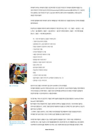 Maker Ed Korea
PLACESTOMAKE
사진: 디아이와이 걸스
사진: 라이트하우스 커뮤니티 채터
스쿨(Lighthouse Community Charter
School)
여러분이 바라는 여러분의 만들기 공간에 대한 첫 인상은 무엇인가? 여러분의 환경에 마음을 끄는
것은 무엇인가? 무엇이 당신의 주인의식(ownership)과 공헌도(investment)를 보여주는가? 그 공간이
의사소통하는 것은 무엇인가? 앞서 스승으로서 메이커스페이스와의 비유를 통해, 그러한 공간의
개성은 무엇이 될까?
이러한 질문들에 대한 여러분의 생각과 계획을 돕기 위한 훈련으로, 다음을 완성하는 단어와 문장들을
생각하여보자.
이상적으로 사람들이 메이커스페이스에 들어가 가장 먼저 보는 것은 ---다. 그들은 ---을 듣고 ---을
느끼고---을 경험한다. 그들은 ---을 공유하고 ---을 얻기 위해 초대된다. 그들은 ---에 의해 영감을
받는다. 그들은 ---에 대해 궁금해 한다.
위 ---빈칸 에 어울리는 답들은 아래와 같다:
•그들의 관심사와의 연결점
•공동체로서의 느낌과 함께 하기 위한 초대
•만들고 탐험하고 발견하기 위한 지원
•가능한 많은 것들
•친숙한 재료들과 도구들
•새롭고 흥미로운 재료와 도구들
•영감과 아이디어
•환원을 위한 이유와 욕구
•탐험하고 이를 지속하기 위한 초대
•질문, 문제, 도전
•즐거움과 엉뚱한 생각
•학습적인 주제와의 연관성
•협업
•시작하기 위한 쉬운 방법
•젊은이들과 그들의 아이디어, 능력들이 인정받는다는 것
•집에 쓸 수 있는 아이디어
방과 후 프로그램인 디아이와이 걸스(DIY Girls)에서 오거나이저들은
아이들이 환영받고, 놀거리 가득한 공간으로 느낄 수 있도록 DIY Girls의 목표와 저널팁, 어린이멘토의
가이드라인을 포스터에 적었다. 그들은 또한 프로잭트를 공개적으로 전시했고 아이들이 입장할 때
반갑게 맞이할 수 있도록 음악과 스낵을 준비했다.
또다른 예는 긱버스의 공간이다. 이들은 과학기술에 초점을 맞춰 공간을 만들었다. Geekbus의 Mark
Barnet은 이렇게 말한다.
참가자들이 긱버스에 들어가면 그들은 내부에서 반짝이는 빛들을 보게 된다. 서브우퍼에서 울리는
전자사운드를 듣는다. 그러면 그들은 즐거운 마음에 호기심을 갖고 안에선 무슨 일이 일어나고 있는지
들어가보고 싶게된다.
그 안에서 그들은 로보틱스, 프로그래밍 3D프린팅등을 직접 체험하며 수많은 영감을 얻게 된다.
아이들은 호기심과, 영감 그리고 더 배우고싶은 열망을 갖고 돌아가게 된다.”
이러한 메시지들이 소통될 수 있는 다양한 실용적인 방법들이 있다: 기호의 사용, 다큐멘테이션,
프로젝트 전시, 사용 가능한 도구와 재료를 통해서이다. 완성작 뿐 아니라 진행중에 있는 모든 종류의
프로젝트와 프로토타입을 개방해서 전시하는 것은 과정에 대한 중요성과 투명성을 보여준다. 벽에
 
