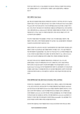 YOUTH MAKERSPACE PLAYBOOK
22 무엇이 있는지 뿐만 아니라 누가 있는지를 묻은 것도 중요하다. 벽에 있는 전시물이 커뮤니티에 있는
모든 사람들을 포괄하는가? 그 공간에 입장하는 사람들이 그들의 모습을 반영하는 사례를 볼 수
있는가?
오픈 스페이스 Open Space
넓은 개방 공간과 충분한 테이블, 편안하고 쾌적한 방이 이상적이다. ‘오픈’이라는 뜻이 반드시 'big'과는
연결되지 않는다. 작은 공간 역시 열린 공간이 될 수 있다. 토론토 STEAMLabs의 Andy Forest는 말한다.
The great hall이 가장 주요한 공간이다. 이곳은 워크벤치들(workbenches)과 재료, 도구들로 가득 차
있다. 우리는 혁신의 가장 중요한 것이 다른 흥미로운 사람들 및 프로젝트들과 만나는 것이라 생각한다.
크로스 콜라보레이션(cross collaboration)은 이렇게 많은 사람들과 접함으로서 촉진될 수 있다. 이것을
마음속에 새기고, 우리는 가능한 크고 개방된 공간을 만든다. 천장 소음 감소 패널은 소리가 너무
시끄러워지지 않게 조절해준다.
어수선하고 비좁은 환경은 자칫 답답함을 느끼게 할 수 있다. 어수선함은 끝없는 싸움이다. 이를
해결하기 위해 스페이스 안에 어지럽혀진 물건들이 즉시 숨겨질 수 있는 공간을 만들어라. 테이블 밑의
수납공간이나 잘 관리된 옷장이 도움이 될 수 있다.
재료와 공구들이 즉시 눈에 보이고 바로 접근 가능하면 좋겠지만 모든 것들이 한번에 그럴 필요는 없다.
몇몇의 도구들이 수납 공간에 있는 많은 것들을 대표해서 나타내줄 수 있다. 그리고 넓은 개방공간이
어린 메이커들에게 가능성을 열어줄 수 잇는 반면, 작고 아늑한 공간 역시 누군가에겐 안락함을 선사할
수 있다. 이러한 어수선함과 깨끗함 사이의 균형은 가장 개인적인 취향 차가 나는 스페이스의 요소다.
우리는 당신이 당신만의 균형을 찾길 바라며, 균형을 이루는 작업에서 편안함을 얻기를 바란다.
오픈 공간은 커뮤니티의 모든 사람들에게 개방되어있다는 의미를 갖는다. 이는 나이, 능력,
상태에 상관없다. 이것은 단지 배려를 위한 것이 아니라 그래야만 하는 것이다. 워싱턴 대학교는
메이커스페이스의 접근성과 보편적 디자인에 대하여 훌륭한 가이드라인을 제공한다. Center for
Applied Special Technology (CAST)은 학습환경에 대한 다양한 리소스를 제공한다. DIY Ability와 같은
단체들은 소통과 이동성, 자기표현을 위한 뛰어난 DIY 접근법의 예를 알려준다. 보편적 디자인에 대해
고민함으로써 메이커스페이스는 더욱 포괄적이고 수용적으로 되면서 학습하기에 안전한 공간이 될
것이다.
사귀고 생각하고 쉴 수 있는 공간 Areas to Socialize, Think, and Relax
이것만은 반드시 명심해야한다. 스페이스는 아이들이 모이고, 계획하고, 소통하고 아이디어를 공유할
수 있는 공간이 되어야 한다. 화이트보드를 두거나 테이블 전체를 메모가능한 재질,종이, blackboard
paint 등으로 덮는것도 좋은 방법이다.(shower board 재질은 비용면에서 효율적인 대안이다.) 시카고
공공 도서관의 메이커 랩(Maker Lab)은 벽 전체를 화이트보드로 만들었다. 종이나 공예재료 같은
간단한 재료들과 construction sets 또한 두면 좋다. 재미있는 물건들을 놓는 것도 아이들의 창의성을
자극하는데 도움이 된다. 물건을 갖고 생각하는 것은 종종 유용하므로 construction sets(재료와 도구
섹션에서 더 자세히 다룰 것이다)처럼 놀면서 프로토타이핑(prototyping)할 수 있는 물건들을 가지고
있으면 아이들의 프로젝트 계획과 브레인스토밍을 촉진하게 된다.
피츠버의 메이크숍에 있는 어린이 박물관(Children’s Museum)은 편안한 의자와 카펫, 공간 내에서
 