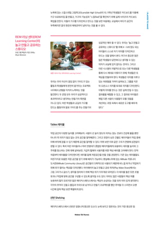 Maker Ed Korea
PLACESTOMAKE
뉴욕에 있는 스칼스데일 고등학교(Scarsdale High School)의 10, 11학년 학생들은 카드보드를 이용해
가구 프로토타입 을 만들고, 가구의 기능성과 “느낌(feel)”을 확인하기 위해 실제 사이즈의 카드보드
목업을 만든다. 이들이 가구를 디자인하고 만드는 것을 보면 처음에는 교실에서 하다가 공간이
부족해지면 결국 현관과 체육관까지 넘어가는 것을 볼 수 있다.
REM 러닝 센터(REM
Learning Center)의
놀고 만들고 공유하는
스튜디오
프로그램 책임자 리안 모레노
(Ryan Moreno)
우리는 우리 자신이 끊임 없이 가이드가 있는
활동과 학생들에게 완전히 맡겨두는 프로젝트
사이에서 균형을 지키려 노력하는 것을
발견한다. 두 관점 모두 우리가 성공적이고
효과적이라고 생각하는 만들기의 측면을
지니고 있다. 어린 학생들과 교실의 가구를
만드는 활동이야 말로 가이드를 주는 만들기의
성공적인 예라 할 수 있다. 우리는 놀고 만들고
공유하는 스튜디오를 위해 4 ~ 6세 정도 되는
아이들이 스스로 자기 의자를 디자인하고
만드는 것을 옆에서 본다. 여기서 중요한 점은
많은 학생들이 당연하다고 생각할 수 있는
의자가 교실에 있지 없다는 것이다. 그리고
이런 시스템이 자발적으로 또는 다른 학생들을
통해 다시 제대로 이뤄지기 위해, 학생들은 또
책상을 만들어야 한다. 학생들은 의자를 이루고
있는 부분들을 가까이 살펴보고, 그룹을 지은
뒤 오픈소스 의자를 토대로 의자를 디자인한다.
이렇게 의자를 만드는 것은 실제 만질 수 있는
결과물을 체험할 수 있고, 그 결과로 아이들은
매일 다른 사람이 사용할지 모를 것들을
개선하는 과정 속에서 새로운 도구를 배우게
된다.
Tables 테이블
작업 공간의 다양한 높이를 고려해보자. 사람이 선 높이 정도의 의자는 앉는 것보다 건강에 좋을 뿐만
아니라 꼭 의자가 필요 없는 곳의 공간을 절약해준다. 그리고 천장이 낮은 건물도 메이커들이 작업 중에
아예 바닥에 앉을 수 있기 때문에 공간을 절약할 수 있다. 어찌 보면 이와 같은 구조가 연령에 상관없이
편할 수 있다. 특히 어린 아이들이나 여러 연령대가 혼합된 메이커들에게 유용하다. 테이블 높이와 그
주위를 청소하는 것에 대해 살펴보면, 가급적 휠체어 사용자를 위한 책상 배치를 고려해야 한다. 만약
처음부터 테이블을 디자인한다면, 테이블 밑에 저장공간을 만들 것을 권장한다. 기존 있는 테이블들도
마찬가지로 유용한 저장 공간을 얻기 위해 배치가 가능하다. 펜실베니아에 있는 Millvale 커뮤니티
도서관(Millvale Community Library)은 공간들이 다목적으로 사용되기 때문에 바느질 하거나 작업하기
위해 위가 열리는 책상을 디자인했다. 마이애미의 놀고 만들고 공유 하자(Play Make Share)에서는
그림 그리기나 글쓰기, 생각을 정리하기 위해 책상 위가 지우개로 되어있다. 이 테이블 들은 또한 조별
토의나 작업에 맞춰 공간을 구성할 수 있도록 움직일 수도 있다. 아마도 많은 사람들이 책상 위를
보호하려 할지 모르지만 많은 메이커스페이스에서는 책상이 손상되는 것을 되려 의미 있게 생각한다.
각각의 추억이 깃들고 흠집과 자국으로 남겨지고 만들기 프로젝트를 했던 추억들 이 스미면서 오랜
시간에 걸쳐 책상 표면 특별하게 된다.
선반 Shelving
메이커스페이스에서 선반은 엄청나게 중요한 요소다. 눈에 보이고 정돈되는 것이 가장 중요한 점
사진: REM 러닝 센터(REM Learning Center)
 