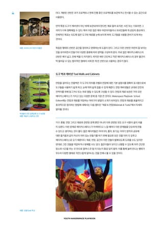 YOUTH MAKERSPACE PLAYBOOK
26 이다. 개방된 선반은 과거 프로젝트나 현재 진행 중인 프로젝트를 보관하거나 전시할 수 있는 공간으로
사용된다.
만약 특정 도구가 캐비넷이 아닌 밖에 보관되어야 한다면, 예로 들어 표지판, 사진 또는 기호라면 그
의미가 더욱 명확해질 수 있다. 특히 이런 점은 매우 어린아이들이나 외국인들에 게 상당히 중요하다.
전체적인 목표는 되도록 많은 도구와 재료를 눈에 보이게 하며, 도구들을 사용할 준비가 되게 하는
것이다.
독립된 형태의 선반은 공간을 정의하고 분류하는데 도움이 된다. 그리고 이런 선반은 여전히 잘 보이는
것을 유지하면서 만들기의 다양한 종류에 따라 영역을 구성하게 된다. 주로 많은 메이커스페이스의
선반은 폭이 넓고, 전체 벽을 다 차지한다. 하지만 매우 간단하고 작은 메이커스페이스의 경우 물건이
딱 들어갈 수 있는 합리적인 형태의 서재 한 개 만 선반으로 사용하는 경우가 많다.
도구 벽과 캐비넷 Tool Walls and Cabinets
연장을 걸어두는 전용벽은 각 도구의 위치를 라벨과 연장에 대한 기본 설명서를 명확히 표시함으로써
도구들을 사용하기 쉽게 하고, 눈에 띄며 쉽게 집을 수 있게 해준다. 연장 캐비넷들은 교대로 안전과
칸막이를 위해 잠그거나 또는 위로 열릴 수 있도록 구성할 수 있다. 연장과 재료 보관은 거의 모든
메이커스페이스가 가지고 있는 다양한 문제 중 가장 큰 것이다. Makerspace Playbook: School
Edition에는 연장과 재료를 저장하는 여러가지 방법이 소개가 되어있다. 연장과 재료를 효율적이고
효과적으로 정리하는 방법에 대해서는 다음 챕터인 재료  연장(Materials  Tools)에서 자세히
알아볼 것이다.
가구, 환풍, 연장 그리고 재료와 관련된 문제 뿐만 아니라 이와 관련된 모든 요구 사항이 골치 아플
지 모른다. 이런 문제로 메이커스페이스가 어색하다고 느낄 때마다 이런 문제들을 단순하게 만들
수 있다고 생각하는 것이 좋다. 젊은 메이커들은 아이디어, 흥미, 호기심, 이야기 창작과 공유에
대한 즐거움과 같이 자신이 의미 있는 만들기를 하기 위해 필요한 모든 것을 이미 다 갖추고
메이커스페이스로 오기 때문이다. 재료, 연장, 공간이 이런 것들이 발휘되도록 도와줄 수도 있지만
반대로 그런 것들을 억압하거나 방해할 수도 있다. 젊은이들이 모이고 소통할 수 있도록 아주 간단한
장소와 시간을 주는 것 만으로 얼마나 큰 힘 이 되는지 항상 잊지 말라. 이를 통해 놀며 만드는 행위가
무수히 다양한 형태로 자연스럽게 일어나는 것을 언제나 볼 수 있을 것이다.
사진: 피츠버그의 어린이 박물관
학생들이 만든 알록달록 도구 보관함
사진: 애날리 고등학교 선반
사진: 오팔(Opal) 학교
 