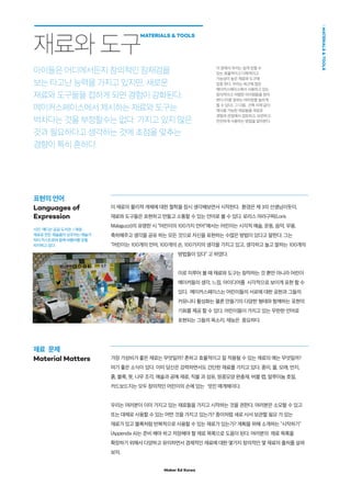 Maker Ed Korea
MATERIALSTOOLS
재료  문제
Material Matters
이 재료의 물리적 개체에 대한 철학을 잠시 생각해보면서 시작한다. 환경은 제 3의 선생님이듯이,
재료와 도구들은 표현하고 만들고 소통할 수 있는 언어로 볼 수 있다. 로리스 마라구찌(Loris
Malaguzzi)의 유명한 시 “어린이의 100가지 언어”에서는 어린이는 시각적 예술, 운동, 음악, 무용,
축하해주고 생각을 공유 하는 모든 것으로 자신을 표현하는 수많은 방법이 있다고 말한다. 그는
“어린이는 100개의 언어, 100개의 손, 100가지의 생각을 가지고 있고, 생각하고 놀고 말하는 100개의
방법들이 있다” 고 하였다.
이로 미루어 볼 때 재료와 도구는 창작하는 것 뿐만 아니라 어린이
메이커들의 생각, 느낌, 아이디어를 시각적으로 보이게 표현 할 수
있다. 메이커스페이스는 어린이들의 서로에 대한 공헌과 그들의
커뮤니티 활성화는 물론 만들기의 다양한 형태와 함께하는 표현의
기회를 제공 할 수 있다. 어린이들이 가지고 있는 무한한 언어로
표현되는 그들의 목소리, 재능은 중요하다.
가장 가성비가 좋은 재료는 무엇일까? 흔하고 효율적이고 잘 적용될 수 있는 재료의 예는 무엇일까?
여기 좋은 소식이 있다. 이미 당신은 강력하면서도 간단한 재료를 가지고 있다. 종이, 물, 모래, 먼지,
흙, 블록, 못, 나무 조각, 예술과 공예 재료, 직물 과 섬유, 땅콩모양 완충재, 버블 랩, 알루미늄 호일,
카드보드지는 모두 창의적인 어린이의 손에 있는 멋진 매개체이다.
우리는 여러분이 이미 가지고 있는 재료들을 가지고 시작하는 것을 권한다. 여러분은 소모할 수 있고
또는 대체로 사용할 수 있는 어떤 것을 가지고 있는가? 종이처럼 새로 사서 보관할 필요 가 있는
재료가 있고 블록처럼 반복적으로 사용할 수 있는 재료가 있는가? 계획을 위해 소개하는 시작하기
(Appendix A)는 준비 해야 하고 저장해야 할 재료 목록으로 도움이 된다. 여러분의 재료 목록을
확장하기 위해서 다양하고 유익하면서 경제적인 재료에 대한 몇가지 창의적인 몇 재료의 출처를 살펴
보자.
재료와 도구
MATERIALS  TOOLS
아이들은 어디에서든지 창의적인 잠재겅을
보는 타고난 능력을 가지고 있지만, 새로운
재료와 도구들을 접하게 되면 경험이 강화된다.
메이커스페이스에서 제시하는 재료와 도구는
벅차다는 것을 부정할수는 없다. 가지고 있지 않은
것과 필요하다고 생각하는 것에 초점을 맞추는
경향이 특히 흔하다.
사진: 매디슨 공공 도서관 / 재생
재료로 만든 예술품이 상주하는 예술가
빅터 카스트로와 함께 버블러를 온통
차지하고 있다.
표현의 언어
Languages of
Expression
이 장에서 우리는 쉽게 얻을 수
있는 효율적이고 다목적이고
가능성이 높은 재료와 도구에
집중 한다. 우리는 최근에 많은
메이커스페이스에서 사용하고 있는
창의적이고 저렴한 아이템들을 찾아
본다 (이중 일부는 여러분을 놀라게
할 수 있다). 그 다음, 건축 자재 같이
재사용 가능한 재료들을 새로운
경험과 관점에서 검토하고, 보관하고
안전하게 사용하는 방법을 알아본다.
 