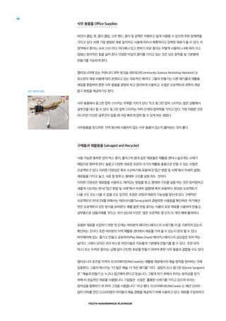 YOUTH MAKERSPACE PLAYBOOK
28
사무 용품들 Office Supplies
바인더 클립, 못, 종이 클립, 고무 밴드, 종이 및 공책은 저렴하고 쉽게 사용할 수 있으며 무한 잠재력을
가지고 있다. 비록 가장 평범한 재료 일지라도 사용에 따라서 매혹적이고 강력한 재료가 될 수 있다. 이
영역에서 종이는 슈퍼 스타 이다. 어디에나 있고 변하기 쉬운 종이는 어떻게 사용하느냐에 따라 크고
엄청난 창의적인 힘을 실어 준다. 다양한 타입의 종이를 가지고 있는 것은 모든 창작품 및 기본형태
만들기를 가능하게 한다.
캘리포니아에 있는 커뮤니티 과학 워크숍 네트워크(Community Science Workshop Network) 는
최소한의 재료 비용에 따라 운영되고 있는 대표적인 예이다. 그들의 만들기는 다른 폐기물과 재활용
재료를 혼합하여 흔한 사무 용품을 광범위 하고 영리하게 사용하고, 수많은 프로젝트와 과학의 개념
탐구 방법을 제공하기도 한다.
사무 용품에서 동그란 접착 스티커는 주목할 가치가 있다. 작고 동그란 접착 스티커는 많은 상황에서
글루건을 대신 할 수 있다. 동그란 접착 스티커는 여러 단계의 접착력을 가지고 있다. 가장 저렴한 것은
아니지만 이것은 글루건이 없을 때 가장 빠르게 접착 할 수 있게 하는 재료다
사무용품을 얻으려면 지역 회사에 사용하지 않는 사무 용품이 있는지 물어보는 것이 좋다.
구제품과 재활용품 Salvaged and Recycled
사용 가능한 풍부한 양의 박스 종이, 플라스틱 병과 같은 재료들은 재활용 센터나 슬프게도 쓰레기
매립지로 향하게 된다. 놀랍고 다양한 새로운 모양과 크기의 재활용 용품으로 만들 수 있는 수많은
프로젝트가 있다. 이러한 다양성은 특히 수선하기에 유용하다(접근 방법 및 사례에서 자세히 설명).
재료들을 가지고 놀고, 서로 잘 맞추고, 형태와 구조를 실험 하는 것이다.
이러한 다양성은 재료들을 사용하고, 재미있는 방법을 찾고, 형태와 구조를 실험 하는 것은 팅커링하고
새롭게 시도하는 방식(접근 방법 및 사례에서 자세히 설명)에 특히 유용하다. 완성된 프로젝트가
나올 수도 또는 나올 수 없을 수도 있지만, 초점은 과정과 재료의 가능성을 찾는데 있다. 구체적인
프로젝트의 아이디어를 위해서는 테라사이클(Terracycle)의 광범위한 사용법을 확인하라. 여기에선
멋진 프로젝트의 모든 방식을 보여준다. 예를 들면 연필 꽂이는 식품의 포장 재료를 사용하여 만들고,
샴푸통으로 샹들리에를 만드는 것이 있는데 이것은 많은 프로젝트 중 단지 두 개의 예에 불과하다.
유용한 재료를 수집하기 위한 첫 단계는 여러분의 메이커스페이스의 쓰레기통 이 잘 구분되어 있는지
확인하는 것이다. 또한 여러분의 지역 재활용 센터에서 재료를 가져 올 수 있는지 문의 할 수 있다.
마이에미에 있는 즐기고 만들고 공유하라(Play Make Share) 메이커스페이스의 금요일은 피자 먹는
날이다. 그래서 모아진 피자 박스로 어린이들은 자유롭게 기본형태 만들기를 할 수 있다. 또한 피자
박스( 또는 두꺼운 종이)는 납땜 없이 간단한 회로를 만들기 위하여 흔한 사무 용품과 결합될 수도 있다.
캘리포니아 로즈빌 지역의 리크리에이트(ReCreate)는 재활용 재료에서의 예술 창작을 장려하는 것에
집중한다. 그들의 메시지는 더 많은 예술, 더 적은 폐기물 이다. 설립자 도나 생그윈 (Donna Sangwin)
은  예술과 만들기 는 누구나 접근해야 한다고 믿습니다. 그렇게 하기 위해서 우리는 창의성을 얻기
위해 비 관습적인 재료를 사용합니다. 기업들은 수많은 훌륭한 쓰레기를 가지고 있으며 우리는
창의성을 발휘하기 위 하여 그것을 사용합니다. 라고 했다. 리크리에이트(ReCreate) 는 매년 3,000
달러 이하를 연간 22,000명의 아이들의 예술 경험을 제공하기 위해 사용하고 있다. 재료를 수집하려고
사진: 메이커 에드
 