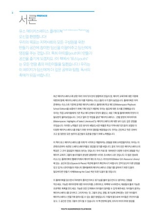 YOUTH MAKERSPACE PLAYBOOK
2
최근 메이커스페이스에 관한 여러 이야기(이것의 영향력과 연습의 장, 메이커 교육자에 대한 지원에
대한)와 함께, 메이커스페이스와 이를 지원하는 리소스들의 수가 많이 늘었습니다. 플레이북은 이미
존재하는 리소스와 기존에 공개한 메이커스페이스 플레이북:학교 에디션(Makerspace Playbook:
School Edition)을 보충하기 위해 기획 되었기 때문에, 우리는 필요에 대한 조사를 진행했습니다.
우리는 직접 교육자들에게 기존 학교 에디션에서 무엇이 좋았고, 새로 기획 될 플레이북에 무엇이 더
필요한지 물어보았습니다. 그리고 얼마 전 작업을 끝낸 “메이커스페이스 : 선별 문헌의 하이라이트
(Makerspaces: Highlights of Select Literature)”는 메이커스페이스에 대한 보다 심도 깊은 관점을
주었습니다. 이러한 노력들은 모든 방식의 세팅(도서관 박물관 학교 지역사회기관 등)이 포함된 더
다양한 메이커스페이스를 만들기 위한 우리의 열망을 북돋웠습니다. 우리는 간단하고 작은 것부터
크고 잘 정돈된 모든 범주의 공간들의 표준을 만들기 위해 노력했습니다.
이 책이 유스 메이커스페이스를 이제 막 시작하고 개발하려는 분들을 위해 쓰여졌을지라도 우리는 이
콘텐츠로부터 숙련된 스페이스메이커들도 영감을 얻기를 바랍니다. 결국 거의 모든 메이커스페이스의
특징은 그 곳이 끊임없이 재창조 된다는 것입니다. 우리 자료 중 대부분은 다양한 수준의 경험을 지닌
메이커 교육자 그룹의 봉사자들이 완성한 광범위한 사이트 조사에서 나온 것입니다. 더 많은 정보와
리소스는 플레이북의 웹페이지에서 메이커 에드의 리소스 라이브러리(Maker Ed’s Resource Library)
에 있는 공간과 장소(Spaces & Places) 섹션에 들어가 확인하시기 바랍니다. 만약 당신이 다른 관점을
갖고 있거나 관리자들과 커뮤니티 멤버들에게 메이커스페이스 만들기를 설득하기 위한 도움이
필요하다면 만들기 사례(Making the Case) 섹션 또한 도움이 될 것입니다.
이 플레이북을 읽으면서 여러분이 흥미진지하고 호기심을 불러 일으킨다고 생각하는 것들을
적으세요. 가능한 레이아웃에 대한 아이디어를 스케치하고, 여백에 낙서하면서, 재료들과 툴과 가능한
프로젝트 목록을 만드세요. 가능한 모든 단계에서 아이들이 참여할 수 있게 해주세요. 아이들이 꿈꾸는
메이커스페이스를 묘사하고 그리게 하는 것, 그들의 관심, 경험, 호기심에 관해 묻는 것은 아이들이
메이커스페이스 만들기에 참여시킬 수 있는 좋은 방법입니다. 이렇게 함으로써 아이들은 주인의식을
갖고, 그 공간은 진정 그들의 것이 될 수 있습니다. 이 책 전반에 걸쳐, 모두의 아이디어와 영감을
서론
PREFACE
유스 메이커스페이스 플레이북Youth Makerspace Playbook
에
오신걸 환영합니다!
우리의 목표는 지역사회의 모든 구성원을 위한
만들기 공간에 참여한 당신을 이끌어주고 당신에게
영감을 주는 것입니다. 특히 아이들(youth)이 만들기
공간을 즐기게 되겠지요. (이 책에서 "유스(youth)"
는 모든 연령 층의 어린이들을 일컫습니다.) 우리는
이 페이지가 당신에게 더 깊은 공부와 탐험, 독서의
촉매가 되길 바랍니다.
 