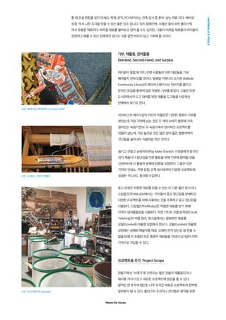 Maker Ed Korea
MATERIALSTOOLS
할 때 건설 현장을 잊지 마세요. 목재, 판지, PCV파이프는 건축 공사 중 흔히 남는 재료 이다. 캐비넷
상점 역시 나무 조각을 얻을 수 있는 좋은 장소 입니다. 정치 캠페인에 사용된 골이 파인 플라스틱
역시 유용한 재료이다. 버려질 재료를 물어보고 얻어 올 수도 있지만, 그들이 버려질 재료들이 아이들이
성장하고 배울 수 있는 잠재력이 있다는 것을 알면 버리지 않고 기부해 줄 것이다.
기부, 재활용, 잉여물품
Donated, Second-Hand, and Surplus
여러분이 말할 때 까지 주변 사람들은 어떤 재료들을 기부
해야할지 전혀 모를 것이다. 밀배일 커뮤니티 도서관 (Millvale
Community Library)의 메이커스페이스는 전단지를 붙이고
온라인 모집을 통하여 많은 유용한 기부를 받았다. 그들은 또한
도서관에서의 도구 대여를 위한 재활용 도구들을 사유재산
판매에서 찾기도 한다.
피치버그의 메이크샵의 어린이 박물관은 다양한 종류의 기부를
받았는데 가장 기억에 남는 것은 두 개의 쓰레기 봉투에 가득
들어있는 녹음기였다. 이 녹음기에서 창의적인 프로젝트를
만들어 냈는데, 가장 놀라운 것은 많은 양의 좋은 형형색색의
전선들을 골라내어 직물처럼 엮은 것이다.
즐기고 만들고 공유하라(Play Make Share)는 가정들에게 망가진
전자 제품이나 장난감을 다른 활동을 위해 기부에 참여할 것을
요청하는데 이 활동은 분해와 탐험을 포함한다. 그들은 또한
지역의 인쇄소, 카펫 상점, 건축 회사로부터 다양한 프로젝트에
유용한 카드보드 튜브를 수집한다.
중고 상점은 저렴한 재료를 얻을 수 있는 또 다른 좋은 장소이다.
스팀랩 (STEAMLabs)에서는 아이들이 중고 장난감을 분해하고
다양한 프로젝트를 위해 사용하는 것을 주목하고 중고 장난감을
사용한다. 스팀랩(STEAMLabs)은 저렴한 재료를 얻기 위해
지역의 잉여물품점을 이용한다. 마찬 가지로 코랩 팅커링(CoLab
Tinkering)의 여름 캠프, 워크숍에서는 광범위한 재료를
굿윌(Goodwill) 아울렛 상점에서 얻는다. 굿윌(Goodwil) 아울렛
상점에는 공예와 예술작품 재료, 오래된 전자 장난감 등 믿을 수
없을 만큼 의 유용한 모든 종류의 재료들을 1파운드당 1달러 이하
가격으로 구입할 수 있다.
프로젝트용 조각  Project Scraps
만들기에서 쓰레기로 간주되는 많은 것들이 재활용되거나
재사용 가치가 있고 새로운 프로젝트에 영감을 줄 수 있다.
잘려진 천 조각과 절단된 나무 조각은 새로운 프로젝트의 완벽한
일부분이 될 수 있다. 플라스틱 조각이나 전선들은 창작을 위한
사진: REM 러닝 센터(REM Learning Center)
사진: 피치버그 어린이 박물관
사진: 리크리에이트 (ReCreate
 