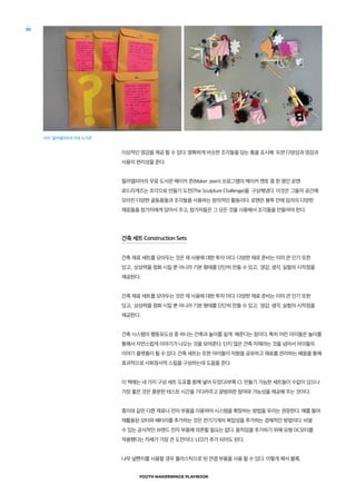 YOUTH MAKERSPACE PLAYBOOK
30
이상적인 영감을 제공 할 수 있다. 명확하게 비슷한 조각들을 담는 통을 표시해 두면 다양성과 영감과
사용의 편리성을 준다.
필라델피아의 무료 도서관 메이커 존(Maker Jawn) 프로그램의 메이커 멘토 중 한 명인 로렌
로드리게즈는 조각으로 만들기 도전(The Sculpture Challenge)을 구상해냈다. 이것은 그들의 공간에
모아진 다양한 골동품들과 조각들을 사용하는 창의적인 활동이다. 로렌은 봉투 안에 임의의 다양한
재료들을 참가자에게 담아서 주고, 참가자들은 그 모든 것을 사용해서 조각품을 만들어야 한다.
건축 세트 Construction Sets
건축 재료 세트를 모아두는 것은 재 사용에 대한 투자 이다. 다양한 재료 준비는 이미 큰 인기 또한
있고, 상상력을 점화 시킬 뿐 아니라 기본 형태를 단단히 만들 수 있고, 영감, 생각, 실험의 시작점을
제공한다.
건축 재료 세트를 모아두는 것은 재 사용에 대한 투자 이다. 다양한 재료 준비는 이미 큰 인기 또한
있고, 상상력을 점화 시킬 뿐 아니라 기본 형태를 단단히 만들 수 있고, 영감, 생각, 실험의 시작점을
제공한다.
건축 시스템의 행동유도성 중 하나는 건축과 놀이를 쉽게 해준다는 점이다. 특히 어린 아이들은 놀이를
통해서 자연스럽게 이야기가 나오는 것을 보여준다. 단지 많은 건축 자재라는 것을 넘어서 아이들의
이야기 플랫폼이 될 수 있다. 건축 세트는 또한 아이들이 자원을 공유하고 재료를 관리하는 배움을 통해
효과적으로 사회정서적 스킬을 구성하는데 도움을 준다.
이 책에는 네 가지 구성 세트 도표를 함께 넣어 두었다(부록 C). 만들기 가능한 세트들이 수없이 있으나
가장 좋은 것은 충분한 테스트 시간을 기다려주고 광범위한 참여와 가능성을 제공해 주는 것이다.
종이와 같은 다른 재료나 전자 부품을 이용하여 시스템을 확장하는 방법을 우리는 권장한다. 예를 들어
재활용된 모터와 배터리를 추가하는 것은 전기기계의 복잡성을 추가하는 경제적인 방법이다. 비쌀
수 있는 공식적인 브랜드 전자 부품에 의존할 필요는 없다. 움직임을 추가하기 위해 모형 DC모터를
적용했다는 자체가 가장 큰 도전이다. LED가 추가 되어도 된다.
나무 널빤지를 사용할 경우 플라스틱으로 된 연결 부품을 사용 할 수 있다. 이렇게 해서 블록,
사진: 필라델피아의 무료 도서관
 
