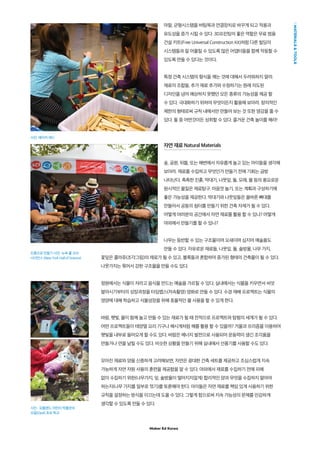 Maker Ed Korea
MATERIALSTOOLS
마찰, 균형시스템을 버팀목과 연결장치로 바꾸게 되고 적용과
유도성을 증가 시킬 수 있다. 3D프린팅의 좋은 역할은 무료 범용
건설 키트(Free Universal Construction Kit)처럼 다른 빌딩의
시스템들과 잘 어울릴 수 있도록 많은 어댑터들을 함께 작동할 수
있도록 만들 수 있다는 것이다.
특정 건축 시스템의 형식을 깨는 것에 대해서 두려워하지 말라.
재료의 조합들, 추가 재료 추가와 수정하기는 원래 의도된
디자인을 넘어 예상하지 못했던 모든 종류의 가능성을 제공 할
수 있다. 극대화하기 위하여 무엇이든지 활용해 보아라. 창의적인
제한의 형태로써 규칙 내에서만 만들어 보는 것 또한 영감을 줄 수
있다. 둘 중 어떤것이든 성취할 수 있다. 즐거운 건축 놀이를 해라!
자연 재료 Natural Materials
숲, 공원, 뒤뜰, 또는 해변에서 자유롭게 놀고 있는 아이들을 생각해
보아라. 재료를 수집하고 무엇인가 만들기 전에 기회는 금방
나타난다. 촉촉한 진흙, 막대기, 나뭇잎, 돌, 모래, 물 등의 풍요로운
원시적인 물질은 재료탐구, 마음껏 놀기, 또는 계획과 구성하기에
좋은 가능성을 제공한다. 막대기와 나뭇잎들은 올바른 뼈대를
만들어서 공동의 쉼터를 만들기 위한 건축 자재가 될 수 있다.
어떻게 여러분의 공간에서 자연 재료를 활용 할 수 있나? 어떻게
야외에서 만들기를 할 수 있나?
나무는 등반할 수 있는 구조물이며 요새이며 심지어 예술품도
만들 수 있다. 자유로운 재료들, 나뭇잎, 돌, 솔방울, 나무 가지,
꽃잎은 콜라쥬(조각그림)의 재료가 될 수 있고, 블록들과 혼합하여 증가된 형태의 건축물이 될 수 있다.
나뭇가지는 묶어서 강한 구조물을 만들 수도 있다.
정원에서는 식물이 자라고 음식을 만드는 예술을 가르칠 수 있다. 실내에서는 식물을 키우면서 씨앗
발아시기부터의 성장과정을 타임랩스(저속촬영) 영화로 만들 수 있다. 수경 재배 프로젝트는 식물의
영양에 대해 학습하고 식물성장을 위해 효율적인 물 사용을 할 수 있게 한다.
바람, 햇빛, 물이 함께 놀고 만들 수 있는 재료가 될 때 전적으로 프로젝트와 탐험의 세계가 될 수 있다.
어떤 프로젝트들이 태양열 요리 기구나 해시계처럼 해를 활용 할 수 있을까? 거울과 프리즘을 이용하여
햇빛을 내부로 들어오게 할 수도 있다. 바람은 에너지 발전으로 사용되어 운동력이 생긴 조각품을
만들거나 연을 날릴 수도 있다. 비슷한 상황을 만들기 위해 실내에서 선풍기를 사용할 수도 있다.
모아진 재료와 양을 신중하게 고려해보면, 자연은 광대한 건축 세트를 제공하고 조심스럽게 지속
가능하게 자연 자원 사용의 훈련을 제공함을 알 수 있다. 야외에서 재료를 수집하기 전에 피해
없이 수집하기 위한(나무가지, 잎, 솔방울이 떨어지지않게) 합리적인 양과 무엇을 수집하지 말아야
하는지(나무 가지를 일부로 꺾기)를 토론해야 한다. 아이들은 자연 재료를 책임 있게 사용하기 위한
규칙을 설정하는 방식을 이끄는데 도울 수 있다. 그렇게 함으로써 지속 가능성의 문제를 민감하게
생각할 수 있도록 만들 수 있다.
사진: 메이커 에드
진흙으로 만들기 사진: 뉴욕 홀 오브
사이언스 (New York Hall of Science)
사진 : 포틀랜드 어린이 박물관의
오팔(Opal) 초보 학교
 