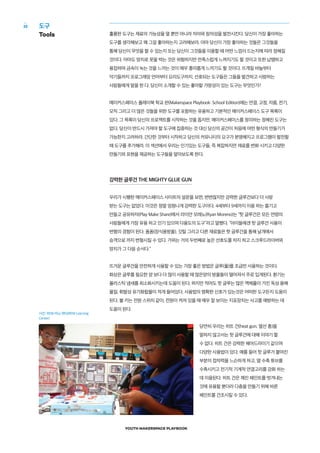 YOUTH MAKERSPACE PLAYBOOK
32
훌륭한 도구는 재료의 가능성을 열 뿐만 아니라 자아와 창의성을 발전시킨다. 당신이 가장 좋아하는
도구를 생각해보고 왜 그걸 좋아하는지 고려해보라. 아마 당신이 가장 좋아하는 것들은 그것들을
통해 당신이 무엇을 할 수 있는지 또는 당신이 그것들을 이용할 때 어떤 느낌이 드는지에 따라 정해질
것이다. 아마도 망치로 못을 박는 것은 위험하지만 만족스럽게 느껴지기도 할 것이고 또한 납땜하고
용접하며 금속이 녹는 것을 느끼는 것이 매우 흥미롭게 느끼기도 할 것이다. 뜨개질 바늘부터
악기들까지 프로그래밍 언어부터 요리도구까지, 선호되는 도구들은 그들을 발견하고 사랑하는
사람들에게 말을 한 다. 당신이 소개할 수 있는 좋아할 가망성이 있는 도구는 무엇인가?
메이커스페이스 플레이북 학교 판(Makerspace Playbook: School Edition)에는 연결, 고정, 자름, 전기,
모직 그리고 더 많은 것들을 위한 도구를 포함하는 유용하고 기본적인 메이커스페이스 도구 목록이
있다. 그 목록이 당신의 프로젝트를 시작하는 것을 돕지만, 메이커스페이스를 정의하는 정해진 도구는
없다. 당신이 반드시 가져야 할 도구에 집중하는 것 대신 당신의 공간이 처음에 어떤 형식의 만들기가
가능한지 고려하라. 간단한 것부터 시작하고 당신의 커뮤니티의 요구가 분명해지고 프로그램이 발전할
때 도구를 추가해라. 이 섹션에서 우리는 인기있는 도구들, 즉 복잡하지만 재료를 변화 시키고 다양한
만들기와 표현을 제공하는 도구들을 알아보도록 한다.
강력한 글루건 THE MIGHTY GLUE GUN
우리가 시행한 메이커스페이스 사이트의 설문을 보면, 변변찮지만 강력한 글루건보다 더 사랑
받는 도구는 없었다. 이것은 정말 엄청나게 강력한 도구이다. 4세부터 9세까지 이용 하는 즐기고
만들고 공유하자(Play Make Share)에서 라이안 모레노(Ryan Moreno)는 “핫 글루건은 모든 연령의
사람들에게 가장 유용 하고 인기 있으며 다용도의 도구”라고 말했다. “아이들에겐 핫 글루건 사용이
변형의 경험이 된다. 폼폼(장식용방울), 깃털 그리고 다른 재료들은 핫 글루건을 통해 날개에서
승객으로 까지 변형시킬 수 있다. 가위는 거의 두번째로 높은 선호도를 차지 하고 스크루드라이버와
망치가 그 다음 순서다.”
뜨거운 글루건을 안전하게 사용할 수 있는 가장 좋은 방법은 글루(풀)를 조금만 사용하는 것이다.
화상은 글루를 필요한 양 보다 더 많이 사용할 때 많은양의 방울들이 떨어져서 주로 입게된다. 환기는
플라스틱 냄새를 최소화시키는데 도움이 된다. 하지만 적어도 핫 글루는 많은 액체풀이 가진 독성 용해
물질, 휘발성 유기화합물이 적게 들어있다. 사용법의 명확한 신호가 있는것은 어떠한 도구든지 도움이
된다. 불 키는 전원 스위치 같이, 전원이 켜져 있을 때 매우 잘 보이는 지표장치는 사고를 예방하는 데
도움이 된다.
당연히 우리는 히트 건(heat gun; 열선 총)을
말하지 않고서는 핫 글루건에 대해 이야기 할
수 없다. 히트 건은 강력한 헤어드라이기 같으며
다양한 사용법이 있다. 예를 들어 핫 글루가 붙여진
부분의 접착력을 느슨하게 하고, 열 수축 튜브를
수축시키고 전기적 기계적 연결고리를 강화 하는
데 이용된다. 히트 건은 깨진 페인트를 벗겨내는
것에 유용할 뿐더러 다층을 만들기 위해 바른
페인트를 건조시킬 수 있다.
도구
Tools
사진: REM 러닝 센터(REM Learning
Center)
 