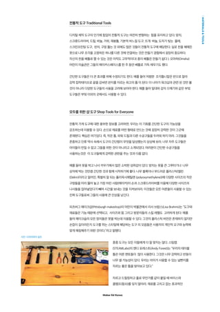 Maker Ed Korea
MATERIALSTOOLS
전통적 도구 Traditional Tools
디지털 제작 도구의 인기에 힘입어 전통적 도구는 여전히 변형하는 힘을 유지하고 있다. 망치,
스크류드라이버, 드릴, 바늘, 가위, 재봉틀, 기본적 바느질 도구, 뜨개 바늘, 도자기 빚는 물레,
스크린프린팅 도구, 펀치, 구멍 뚫는 것 외에도 많은 것들이 전통적 도구에 해당한다. 실로 천을 꿰매든
못으로 나무 조각을 고정하든 하나를 다른 것에 연결하는 것은 만들기 경험에서 굉장히 중요하다.
자신의 천을 베틀로 짤 수 있는 것은 아직도 고무적이다( 종이 베틀은 만들기 쉽다 ). 오마하(Omaha)
어린이 미술관은 그들의 메이커스페이스를 한 주 동안 베틀로 가득 채우기도 했다.
간단한 도구들은 더 큰 효과를 위해 수정되기도 한다. 예를 들어 저렴한 조각톱니칼은 반으로 잘라
강력 접착테이프로 끝을 감싸면 판지를 자르는 최고의 톱 이 된다. 더 나아가 워크샵과 관련 된 것만 볼
것이 아니라 다양한 도구들의 사용을 고려해 보아야 한다. 예를 들어 밀대와 감자 으깨기와 같은 부엌
도구들은 부엌 이외의 곳에서도 사용할 수 있다.
모두를 위한 샵 도구 Shop Tools for Everyone
전통적 가게 도구에 대한 풍부한 정보를 고려하면, 우리는 이 기회를 간단한 도구의 가능성을
강조하는데 이용할 수 있다. 손으로 재료를 어떤 형태로 만드는 것에 굉장히 강력한 것이 그곳에
존재한다. 핵심은 여기있다. 즉, 작은 톱, 파워 드릴과 다른 수공구들을 두려워 하지 마라. 그것들을
존중하고 인류 역사 속에서 도구의 간단함이 무엇을 달성했는지 상상해 보라. 너무 자주 도구들은
아이들이 만질 수 없고 그들을 위한 것이 아니라고 소개되었다. 여러분이 간단한 수공구들을
사용하는것은 이 도구들에게 강력한 권한을 주는 것과 다름 없다.
예를 들어 못을 박고 나사 끼우기에서 많은 소박한 성취감이 있다. 망치는 못을 큰 그루터기나 나무
상자에 박는 것만큼 간단한 것과 함께 시작하기에 좋다. 나무 블록이나 부드러운 플라스틱(델린
(Delrin)이라고 알려진, 특별히 잘 되는 폴리옥시메틸렌 (polyoxymethylene))에 다양한 사이즈의 작은
구멍들을 미리 뚫어 놓고 가장 어린 사람(메이커)이 손과 스크류드라이버를 이용해 다양한 사이즈의
나사들을 집어넣었다가 빼며 시간을 보내는 것을 지켜보아라. 이것들은 모든 어른들이 사용할 수 있는
진짜 도구들로써 그들의 사용에 큰 인상을 남긴다.
피츠버그 메이크샵(Pittsburgh makeshop)의 어린이 박물관에서 리사 브람스(Lisa Brahms)는 “도구와
재료들은 기능 때문에 선택되고, 사이즈와 힘 그리고 방문자들의 스킬 레벨도 고려하게 된다. 예를
들어 메이크숍의 모든 망치들은 못을 박는데 이용할 수 있다. 그것의 플라스틱 버전은 존재하지 않지만
손잡이 길이라든지 도구를 쥐는 스타일에 해당하는 도구 의 모음들은 사용자의 개인적 요구와 능력에
맞게 매칭해주기 위한 것이다.”라고 말했다.
종종 도구는 모든 이들에게 다 잘 맞지는 않다. 스팀랩
(STEAMLabs)의 앤디 포레스트(Andy Forest)는 “우리의 테이블
톱은 어른 멘토들이 많이 사용한다. 그것은 너무 강력하고 반동이
너무 셀 가능성이 있다. 우리는 아이가 사용할 수 있는 널빤지를
자르는 좋은 톱을 찾아보고 있다.”
자르고 드릴링하고 풀로 무언가를 같이 붙일 때 바이스와
클램프(죔쇠)를 잊지 말아라. 재료를 고치고 잡는 효과적인
사진: 디아이와이 걸즈
 