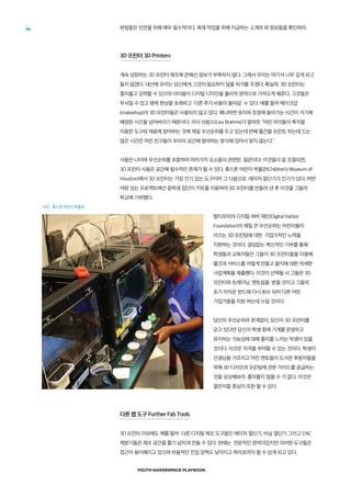 YOUTH MAKERSPACE PLAYBOOK
34 방법들은 안전을 위해 매우 필수적이다. 목재 작업을 위해 지금하는 소개와 와 정보들을 확인하라.
3D 프린터 3D Printers
계속 성장하는 3D 프린터 제조에 관해선 정보가 부족하지 않다. 그래서 우리는 여기서 너무 깊게 파고
들지 않겠다. 대신에 우리는 당신에게 그것이 필요하지 않을 허가를 주겠다. 확실히, 3D 프린터는
흥미롭고 강력할 수 있으며 아이들이 디지털 디자인을 물리적 영역으로 가져오게 해준다. 그것들은
부서질 수 있고 병목 현상을 초래하고 다른 추가 비용이 들어갈 수 있다. 예를 들어 메이크샵
(makeshop)의 3D 프린터들은 사용되지 않고 있다. 왜냐하면 유지와 조정에 들어가는 시간이 거기에
배정된 시간을 넘어버리기 때문이다. 리사 브람스(Lisa Brahms)가 말하듯 “어린 아이들이 촉각을
이용한 도구와 재료에 참여하는 것에 제일 우선순위를 두고 있는데 반해 물건을 프린트 하는데 드는
많은 시간은 어린 친구들이 우리의 공간에 참여하는 방식에 있어서 맞지 않는다.”
사용은 나이와 우선순위를 포함하여 여러가지 요소들이 관련된 질문이다. 이것들이 잘 조절되면,
3D 프린터 사용은 공간에 필수적인 존재가 될 수 있다. 휴스톤 어린이 박물관(Children’s Museum of
Houston)에서 3D 프린터는 가장 인기 있는 도구이며 그 다음으로 레이저 절단기가 인기가 있다. 어떤
야망 있는 프로젝트에선 중학생 집단이 키트를 이용하여 3D 프린터를 만들어 낸 후 이것을 그들의
학교에 기부했다.
발티모어의 디지털 하버 재단(Digital Harbor
Foundation)의 제일 큰 우선순위는 어린이들이
이끄는 3D 프린팅에 대한 기업가적인 노력을
지원하는 것이다. 끊임없는 혁신적인 기부를 통해
학생들과 교육자들은 그들이 3D 프린터들을 이용해
물건과 서비스를 어떻게 만들고 팔지에 대한 자세한
사업계획을 제출했다. 이것이 선택될 시 그들은 3D
프린터와 트레이닝, 멘토쉽을 받을 것이고 그들의
초기 이익은 펀드에 다시 회수 되어 다른 어린
기업가들을 지원 하는데 쓰일 것이다.
당신의 우선순위와 관계없이, 당신이 3D 프린터를
갖고 있다면 당신의 학생 중에 기계를 운영하고
유지하는 가능성에 대해 흥미를 느끼는 학생이 있을
것이다. 이것은 자격을 부여할 수 있는 것이다. 학생이
선생님을 가르치고 어린 멘토들이 도서관 후원자들을
위해 3D 디자인과 프린팅에 관한 가이드를 공급하는
것을 상상해보라. 흥미롭지 않을 수 가 없다. 이것은
젊은이들 중심이 또한 될 수 있다.
다른 팹 도구 Further Fab Tools
3D 프린터 이외에도 예를 들어 다른 디지털 제조 도구들인 레이저 절단기, 비닐 절단기 그리고 CNC
제분기들은 제조 공간을 활기 넘치게 만들 수 있다. 한때는 전문적인 영역이었지만 이러한 도구들은
접근이 용이해지고 있으며 비용적인 진입 장벽도 낮아지고 취미로까지 할 수 있게 되고 있다.
사진 : 휴스톤 어린이 박물관
 