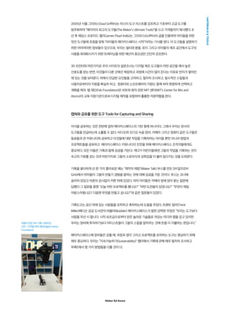 Maker Ed Korea
MATERIALSTOOLS
2005년 사울 그리피스(Saul Griffith)는 마스터 도구 리스트를 강조하고 기초부터 고급 도구를
범주화하며 “메이커의 최고의 도구들(The Maker’s Ultimate Tools)”을 쓰고 가격들까지 제시했다. 8
년 후 제임스 프로이드 켈리(James Floyd Kelly)는 그리피스(Griffth)의 글을 인용하여 아이들을 위한
멋진 도구들에 초점을 맞춰 “아이들의 메이커스페이스 시작”이라는 기사를 썼다. 이 도구들을 설명하기
위한 어마어마한 정보들이 있으므로, 우리는 필터와 환풍, 유지 그리고 아이들의 제조 공간에서 도구의
사용을 최대화시키기 위한 트레이닝을 위한 예산의 중요성만 간단히 강조한다.
3D 프린터와 마찬가지로 우리 사이트의 설문조사는 디지털 제조 도구들이 어떤 공간들 에서 높은
선호도를 얻는 반면, 이것들이 다른 곳에선 복잡하고 과정에 시간이 많이 든다는 이유로 먼지가 쌓여진
채 있는 것을 보여준다. 위에서 언급한 요인들을 고려하고, 철저히 조사하고, 필수적인 스킬들과
사용자로부터의 지원을 확실히 하고, 컴퓨터와 소프트웨어의 지원도 함께 하여 현명하게 선택하고
계획을 짜라. 팹 재단(Fab Foundation)은 비트와 원자 관련 MIT 센터(MIT’s Center for Bits and
Atoms)의 교육 지원기관으로써 디지털 제작을 포함하여 훌륭한 자원역할을 한다.
캡쳐와 공유를 위한 도구 Tools for Capturing and Sharing
지식을 공유하는 것은 전반에 걸쳐 메이커스페이스의 기반 중에 하나이다. 그래서 우리는 문서의
도구들을 언급하는데 소홀할 수 없다. 비디오와 오디오 녹음 장비, 카메라 그리고 컴퓨터 같은 도구들은
동료들과 큰 커뮤니티와 공유하고 이것들에 대한 작업을 기록하려는 아이들 뿐만 아니라 방법과
프로젝트들을 공유하고 메이커스페이스 커뮤니티의 진전을 위해 메이커스페이스 조직자들에게도
중요하다. 모든 이들은 기록과 함께 성공을 거둔다. 게다가 어린이들에겐 그들의 작업을 기록하는 것이
숙고의 기회를 갖는 것과 마찬가지로 그들의 소유의식과 성취감을 더 불러 일으키는 것을 도와준다.
기록을 용이하게 쓴 한 가지 흥미로운 예는 “제작자 채팅”(Maker Talk) 부스를 만든 DIY걸즈(DIY
Girls)에서 여자들이 그들의 만들기 경험을 말하는 것에 대해 성공을 거둔 것이다. 부스는 코너에
숨어져 있었고 어른의 감시없이 커튼 뒤에 있었다. 여자 아이들은 카메라 앞에 앉아 묻는 질문에
답했다 그 질문들 중엔 “오늘 어떤 프로젝트를 했나요?” “어떤 도전들이 있었나요?” “무엇이 제일
자랑스러웠나요? 다음엔 무엇을 만들고 싶나요?”와 같은 질문들이 있었다.
기록도구는 공간 뒤에 있는 사람들을 포착하고 축하하는데 도움을 주었다. 트렌트 밀러(Trent
Miller)메디슨 공공 도서관의 버블러(Bubbler) 메이커스페이스가 말한 강력한 주장은 “우리는 도구보다
사람을 우선 시 합니다. 시작 보조금으로부터 얻은 놀라운 기술들로 차있는 미디어 랩을 갖고 있지만
우리는 장비에 투자하기보다 아티스트들이 그들의 스킬을 알려주는 것에 돈을 더 지불하는 편입니다.”
메이커스페이스에 장비들은 갖출 때, 과정과 생각 그리고 프로젝트를 포착하는 도구는 명심하기 위해
매우 중요하다. 우리는 “지속가능하기(Sustainability)” 챕터에서 기록에 관해 매우 철저히 조사하고
부록E에서 몇 가지 방법들을 다룰 것이 다.
직원이 만든 DIY 기록 스테이션
사진 : 디지털 하버 재단(Digital Harbor
Foundation)
 