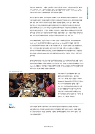 Maker Ed Korea
MATERIALSTOOLS
2005년에 개발되었다. 그 이후로 선택사항은 기하급수적으로 증가했다. 트링켓(Trinket)이라 불리는
아다프룻(Adafruit)의 소형 마이크로 컨트롤러는 6달러에 판매되며, 라즈베리 파이(Raspberry Pi)는
기본적으로 단일보드 소형 컴퓨터이며 거의 25달러에 판매된다.
메이커스페이스들 중에서 가장 좋아하는 전자 학습 도구는 메이키메이키(MakeyMakey)인데, 이것은
사용자들에게 회로판, 악어입 클립(전기 계측용), 그리고 USB 케이블을 사용하는 컴퓨터 프로그램을
위해 과일, 야채 그리고 이것들과 같은 일상 생활의 물건들을 연결할 수 있게 한다. 클래식 샘플
프로젝트는 악기로서 바나나 피아노를 만들고 과일을 연주하도록 한다. 그들의 사이트 조사에서,
알부르케르케(Albuquerque)의 OLE는 사실상 메이키메이키를(바나나와 브로콜리와 함께) 그들의
메이커스페이스에서 가장 인기있는 도구들로 기재하였다. 과일과 채소의 사용을 넘어, 식물, 연필화,
은박지, 물 등의 전도성 속성을 이용함으로써 더 많은 것을 발견할 수 있다. 더 많은 예들을 온라인에서
찾을 수 있지만, 발견을 위해 여지를 남겨둔다. 발명은 보다 강력한 것이 될 수 있다.
소프트웨어 측면에서, 가장 선호하는 프로그래밍 입문은 스크래치(Scratch)로, MIT 미디어 랩(MIT
Media Lab)에 있는 평생 유치원 그룹(Lifelong Kindergarten Group)에 의해 개발된 자유 저작
도구이다. 어린 메이커들은 첫 번째 시도를 코딩의 힘으로 그들 자신만의 컴퓨터 기반 게임을 만들기
위해 스크래치를 사용할 수 있다(종종 메이키메이키와 한 쌍을 이룬다). 스크래치는 또한 끝없는
프로젝트 아이디어와 거대하고 활동적인 공동체와 함께 탄탄한 사이트(기반)를 보유한다. 더 발전된
접근법들로, 프로세싱(Processing)과 파이썬(Python)이 대중적이며 무료이고 오픈소스 프로그래밍
언어이다.
전기를 팅커링하고 탐구하는 것은 비쌀 필요가 없다. 많은 것을 단순하고 재생된 재료들로 할 수 있다.
지속되는 팅커링 활동은 저렴하거나 무료인 것 중 하나를 얻어 오래된 전기제품을 분해해 보는 것이다
(Appendix B를 참조). 어린이들은 이것들을 분해하기 위한 라이센스를 받음으로써 무언가 고장에 대한
두려움없이 물건에 관해 잘 다루는 법을 배운다.
또한, 저렴하고도 일상생활에서 볼 수 있는
물건들이 전기를 팅커링하는 잠재력을
가지고 있다. 휴스톤 어린이 박물관 (Children's
Museum of Houston)의 브렌트 리차드슨(Brent
Richardson)은 조언한다. “전기를 다룰 수
있는 어떤 것이든 놀라운 어플리케이션을 가질
수 있다. 예를 들면, 파이프 클리너는 회로에
사용될 수 있으며 흥미로운 결과를 생산한다.
추가적으로 전도적 재료들은 와셔(나사받이), 못,
은박지 그리고 흑연을 포함한다.”
당연히 어떠한 메이커스페이스에든지 필요한 기본적인 안전용품 준비는 보안경, 구급약품과
소화기를 비치하는 것이다. 그러나 명확하고 다양한소통전달 또한 똑같이 중요하다. 허용된 행동과
도구사용이 준비되고 보강된 신호체계를 사용하는 준비작업을 할때는 착오의 여지가 덜하고 사고
가능성을 완화해 준다.
사진 : 필라델피아의 무료 도서관
안전
Safety
 