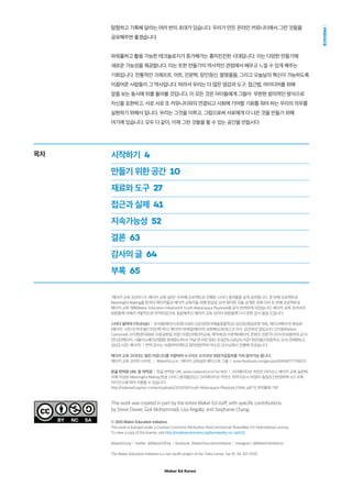 Maker Ed Korea
PREFACE
탐험하고 기록해 달라는 여러 번의 초대가 있습니다. 우리가 만든 온라인 커뮤니티에서 그런 것들을
공유해주면 좋겠습니다.
파워풀하고 활용 가능한 테크놀로지가 증가해가는 흥미진진한 시대입니다. 이는 다양한 만들기에
새로운 가능성을 제공합니다. 이는 또한 만들기의 역사적인 관점에서 배우고 느낄 수 있게 해주는
기회입니다. 전통적인 크래프트, 아트, 인문학, 장인정신, 발명품들, 그리고 오늘날의 혁신이 가능하도록
이끌어준 사람들이 그 역사입니다. 따라서 우리는 더 많은 영감과 도구, 접근법, 아이디어를 위해
앞을 보는 동시에 뒤를 돌아볼 것입니다. 이 모든 것은 아이들에게 그들이 무한한 창의적인 방식으로
자신을 표현하고, 서로 서로 또 커뮤니티와의 연결되고 사회에 기여할 기회를 줘야 하는 우리의 의무를
실현하기 위해서 입니다. 우리는 그것을 이루고, 그럼으로써 서로에게 더 나은 것을 만들기 위해
여기에 있습니다. 모두 다 같이, 이제 그런 것들을 할 수 있는 공간을 만듭시다
This work was created in part by the entire Maker Ed staff, with specific contributions
by Steve Davee, Goli Mohammadi, Lisa Regalla, and Stephanie Chang.
© 2015 Maker Education Initiative
This work is licensed under a Creative Commons Attribution-NonCommercial-ShareAlike 4.0 International License.
To view a copy of this license, visit http://creativecommons.org/licenses/by-nc-sa/4.0/.
MakerEd.org  l  twitter: @MakerEdOrg  l  facebook: /MakerEducationinitiative  l  instagram: @MakerEdinitiative
The Maker Education Initiative is a non-profit project of the Tides Center, Tax ID: 94-321-3100
목차 시작하기  4
만들기 위한 공간  10
재료와 도구  27
접근과 실제  41
지속가능성  52
결론  63
감사의 글  64
부록  65
"메이커 교육 코리아 (구, 메이커 교육 실천)" 두번째 프로젝트로 진행된 스터디 결과물을 공개 공유합니다. 첫 번째 프로젝트로
Meaningful Making을 한국의 메이커들과 메이커 교육자들 위해 한글로 요약 정리한 것을 공개한 것에 이어 두 번째 프로젝트로
메이커 교육 계획(Maker Education Initiative)의 Youth Makerspace Playbook을 공식 번역하게 되었습니다. 메이커 교육 코리아의
회원들에 의해서 자발적으로 번역되었으며, 동참해주신 메이커 교육 코리아 회원들께 다시 한번 감사 말씀 드립니다.
스터디 참여자 (가나다순)  l  강석봉(메이커,유엔디대표) 김은양(한국예술종합학교) 김진표(청담로봇 대표, 메이크메이커) 류승완
(메이커, 사진가) 박주용(디자인학 박사, 메이커) 박세영(메이커) 성현록(오토데스크 이사, 성균관대 겸임교수) 신지웅(Makers
Cartoonist) 신지현(한국IBM, 사회공헌팀 차장) 이정인(메이커교육, 매직에코) 이준혁(메이커, 콘텐츠 전문가) 이지선(숙명여대 교수)
전다은(메이커, 서울이노베이션팹랩) 정재준(LINUX 커널 연구회 대표) 조성은(LG상남도서관) 최만(봉선초등학교 교사) 한혜현(LG
상남도서관, 메이커)  l  번역 감수는 숙명여자대학교 영어영문학부 박소진 교수님께서 진행해 주셨습니다.
메이커 교육 코리아는 열린 커뮤니티를 지향하며 누구라도 오프라인 회원가입절차를 거쳐 참여가능 합니다.
메이커 교육 코리아 사이트  |  MakerEd.or.kr / 메이커 교육실천 페이스북 그룹  |  www.facebook.com/groups/458166777716821/
한글 번역본 URL 및 저작권  l  한글 번역본 URL www.makered.or.kr/?p=500  l  크리에이티브 커먼즈 라이선스 메이커 교육 실천에
의해 작성된 Meaningful Making 한글 스터디 결과물은(는) 크리에이티브 커먼즈 저작자표시-비영리-동일조건변경허락 4.0 국제
라이선스에 따라 이용할 수 있습니다
http://makered.org/wp-content/uploads/2015/09/Youth-Makerspace-Playbook_FINAL.pdf 의 저작물에 기반
 