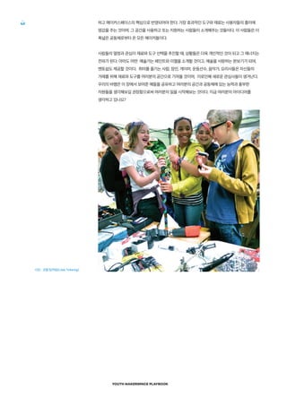 YOUTH MAKERSPACE PLAYBOOK
40 하고 메이커스페이스의 핵심으로 반영되어야 한다. 가장 효과적인 도구와 재료는 사용자들의 흥미에
영감을 주는 것이며, 그 공간을 사용하고 또는 지원하는 사람들이 소개해주는 것들이다. 이 사람들은 더
폭넓은 공동체로부터 온 모든 메이커들이다.
사람들의 열정과 관심이 재료와 도구 선택을 추진할 때, 상황들은 더욱 개인적인 것이 되고 그 에너지는
전파가 된다. 아마도 어떤 예술가는 페인트와 이젤을 소개할 것이고, 예술을 사랑하는 본보기가 되며,
멘토쉽도 제공할 것이다. 취미를 즐기는 사람, 장인, 게이머, 운동선수, 음악가, 요리사들은 자신들의
거래를 위해 재료와 도구를 여러분의 공간으로 가져올 것이며, 이로인해 새로운 관심사들이 생겨난다.
우리의 바램은 이 장에서 보여준 예들을 공유하고 여러분의 공간과 공동체에 있는 능력과 풍부한
자원들을 생각해보길 권장함으로써 여러분의 일을 시작해보는 것이다. 지금 여러분의 아이디어를
생각하고 있나요?
사진 : 코랩 팅커링(Colab Tinkering)
 
