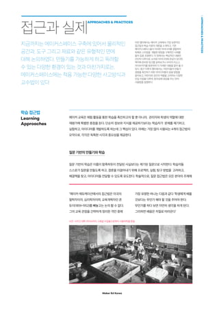 Maker Ed Korea
APPROACHESPRACTICES
메이커 에듀케이션에서의 접근법은 미국의
철학자이자, 심리학자이며, 교육개혁자인 존
듀이(1859-1952)를 빼놓고는 논의 할 수 없다.
그의 교육 관점을 간략하게 정리한 격언 중에
가장 유명한 하나는 다음과 같다 ‘학생에게 배울
것보다는 무언가 해야 할 것을 주어야 한다;
무언가를 하다 보면 자연히 생각을 하게 된다;
그리하면 배움은 저절로 따라온다’
메이커 교육은 체험 활동을 통한 학습을 촉진하고자 할 뿐 아니라, 관리자와 학생의 역할에 대한
재평가에 특별한 중점을 둔다. 단순히 정보와 지식을 제공하기보다는 학습자가 문제를 제기하고,
실험하고, 아이디어를 개발하도록 하는데 그 핵심이 있다. 아래는 가장 많이 사용되는 4개의 접근법의
요약으로, 각각은 독특한 시각과 중요성을 제공한다.
질문 기반의 만들기와 학습
질문 기반의 학습은 이름이 함축하듯이 전달된 사실보다는 제기된 질문으로 시작한다. 학습자들
스스로가 질문을 만들도록 하고, 결론을 이끌어내기 위해 프로젝트, 실험, 탐구 방법을 고려하고,
해결책을 찾고, 아이디어들 전달할 수 있도록 유도한다. 학술적으로, 질문 접근법은 모든 분야의 주제에
접근과 실제
APPROACHES  PRACTICES
지금까지는 메이커스페이스 구축에 있어서 물리적인
공간과, 도구 그리고 재료와 같은 유형적인 면에
대해 논의하였다. 만들기를 가능하게 하고 독려할
수 있는 다양한 환경이 있는 것과 마찬가지로는,
메이커스페이스에는 적용 가능한 다양한 사고방식과
교수법이 있다
학습 접근법
Learning
Approaches
사진: 시카고 대학 라이브러리 스페셜 수집품으로부터 사용허락을 받음
이번 챕터에서는 메이커 교육에서 가장 보편적인
접근법과 학습 이론의 개론을 소개하고, 기존
메이커스페이스들이 이러한 아이디어를 결합하여
독특한 스타일을 개발한 방법을 구체적인 사례를
들어 집중 조명한다. 이 장에서는 핵심적인 내용만
간단히 다루므로, 논의된 아이디어에 관심이 있다면,
책자에 준비된 링크를 살펴보거나 우리의 리소스
라이브러리를 방문하여 더 자세한 내용을 알아 볼 수
있다. 중간 이후의 챕터에서는, 어린이들의 만들기
경험을 촉진하기 위한 아이디어들의 응용 방법을
알아보고, 어린이와 성인의 역할을 고려하는 다양한
진입 지점을 다루며, 창의성에 영감을 주는 언어
사용법을 설명한다.
 
