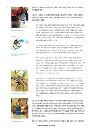 YOUTH MAKERSPACE PLAYBOOK
42 적용된다. STEM 영역에서는, 이러한 질문 학습법은 과학적 방식을 보완하며 수학, 공학, 기술의 연구
조사법을 강화해준다.
국립 과학 교사 협회는 탐구의 네 단계에 대한 개요를 다음과 같이 작성하였다. 구체적인 상황에 이
접근법이 어떻게 적용 되는지를 보여주기 위해, 예술 작품을 만드는 전자기계공학 창작품, 아트봇
프로젝트 예를 사용한다,
•확인 : 학생들은 개념을 배우고 나서 질문을 받고, 학습한 개념과 연관된 실험, 프로젝트, 활동을
통하여 새로 배운 지식을 확인하고 강화한다. 예제: 책임자는 전자회로에 관한 것을 가르치고,
DC 모터 축의 무게중심이 흔들리는 움직임을 만들어내는 방법을 시범을 보이거나, 그리고
메이커들과 함께 어떻게 움직이고 그리는 동작들을 사용하는 특정한 종류의 아트봇을 만드는
지를 보여줄 것이다. 그리고 나서 학습자들에게 설명, 키트, 예제를 기반으로 아트봇을 만들도록
한다. 만드는 동안, 학습자들은 시범을 통해 본 회로와 기계에 관한 개념을 다시 확인하게 되고
이 과정을 통해 배운 내용을 단단히 다진다.
•구조 : 책임자는 질문을 제시하고, 실험, 프로젝트, 문제, 또는 조사 영역을 규정하면 학습자는
반응한다. 예제 : 책임자는 다음과 물어볼 것이다 “모터의 흔들림의 위치는 아트봇이 그림
그리는 법을 어떻게 바꾸는가?” 학습자는 다른 모터의 위치, 균형, 그리고 무게 배분이 어떻게
아트봇 행동 변화를 야기하는지 조사하고, 변경과 영향에 대해 메모를 작성할 것이다.
•가이드: 책임자는 질문을 제시하거나 혹은 광범위한 프로젝트 장르 만을 알려줄 뿐, 질문과
문제를 탐구하기 위해 프로젝트와 실험을 고안하고 추진하는 건 학생들의 책임이다. 예제 :
책임자는 단순히 다음과 같이 질문을 할 것이다 “어떤 방법으로 이 재료를 예술로 만들거나 되게
할 수 있을까?” 이에 학습자는 예술 작품을 만들기 위한 재료 선택과 예술을 만드는데 문제점
등을 고려하며 만들기를 시도하고, 조립하고, 실험을 하여 스스로의 디자인을 창조해 나갈
것이다. 책임자는 적합한 접근법, 디자인을 제안하거나, 영감을 위한 예를 제시할 수는 있으나
학생은 이를 똑같이 베껴서 사용할 수 는 없다.
•개방: 학생 스스로가 자신의 질문, 프로젝트, 실험과 평가와 결론을 고안한다. 예 : 사용할 수
있는 재료 만을 주고 “어떤 것이 이 재료로 가능한가? 이걸로 어떤 종류를 만들 수 있는가?”와
같은 개방형 질문(여전히 가야 할 방향을 약간 제시하고는 있지만)을 던져주어 연구하고 발견할
수 있는 기회를 준다. 다양한 형태의 아트봇은 팅커링 과정이나 재료 선택으로 만들 수 있지만
특정한 모형은 처음에는 나타나지 않고 재료 자체가 무엇을 만들건 지에 대한 도전과 영감을
제공한다. 팅커링 과정과 일이 진행 되면서, 관리자에 의해 끌려가거나 특정하게 제공되기
보다는 과정을 통해 자연스럽게 발생하는 모든 프로텍트들의 예들로서 팅커링과 작업처럼
작동한다.
어떤 어린 메이커들은 개방적인 방식을 더 적극적으로 편안하게 받아들일 것이고, 다른 메이커들은
구체적이고 체계적인 지시로 시작하는 학습 방식을 더 편안하게 받아 들일 것이다. 이러한 학생들이
가지는 다양한 편안함의 범주를 아우르기 위해 필요할 때 선택적으로만 공유할 수 있는 예제를 준비할
수 있다. 예를 들어, 학습자가 가질 수 있는 두려움을 완화하기 위해, 책임자는 학생들에게 누구라도
진짜로 막힌 느낌이 드는 상황에 부딪히면 참고할 수 있는 예제가 있음을 알려준다. 많은 경우에 도움이
되는 지식과 당장 사용할 수 있는 기발한 아이디어를 생각해내어 편안함의 레벨이 증가하므로 예제의
‘안전망’ 은 필요하지 않다.
질문 기반 탐색과 프로젝트 연구는 다양한 형태의 연구 방법을 섞는 혼합 형태이다. 모터 사용에 대한
풍력 아트봇. 사진: opal school
면봉을 사용한 마이크로 수채화 아트봇.
사진: maker ed
고무줄 동력 아트봇. 사진 : maker ed
사진 : 필라델피아 자유도서관
 