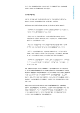 Maker Ed Korea
APPROACHESPRACTICES
체계적 설명은 개방형 탐구에 영감을 줄 것이다. 개방형 탐구를 통해 만든 작품은 나중에 방향을
제시하고 체계적인 접근법 사용시 사례로 사용할 수 있다..
프로젝트 기반 학습
프로젝트 기반 학습(PBL)은 명칭에서 제안하듯이, 프로젝트 작업과 프로젝트가 제공하는 학습
환경에서 이루어지는 의미있고 효과적인 학습 경험 촉진에 그 중심을 둔다.
비영리재단인 에듀토피아(Edutopia)에 따르면 PBL의 다섯 가지 핵심 원칙은 다음과 같다:
•프로젝트와 실제 세상을 연결해라. 커뮤니티의 실생활에서 실제로 일어나는 문제, 필요, 또는
사건으로 시작하고, 흥미로운 질문으로 학습을 다진다.
•학습의 핵심이 되는 프로젝트를 만들라. 프로젝트를 중심으로 커리큘럼을 개발하고,
프로젝트를 통해 학생들이 그들의 지식을 적용하고 연습할 수 있다면, 학교에서는 프로젝트
학습과 표준 교육은 쉽게 공존 할 수 있다.
•학생 성공을 위한 협업 체계를 조직하라. 학생들이 역할/책임과 절차를 개발할 수 있도록
도와주고 서로를 학습 자원으로 사용하는 법을 가르쳐서 협동을 총괄적으로 조직하라.
•학생 주도 환경의 학습을 촉진하라. 학생들의 호기심을 불러일으킬 수 있는 방식으로 학습
주제를 소개하여 학생들이 스스로 답을 찾거나 더 많은 질문을 할 수 있도록 한다. 배운 내용을
숙고할 수 있는 시간을 주어 학생들이 스스로의 학습 과정을 확인할 수 있도록 한다.
•프로젝트 과정 속에 평가를 포함하라. 프로젝트는 몇 주 동안 진행될 수 있으므로. 교육자 뿐만
아니라 학생 스스로 그리고 그룹이 평가 할 수 있도록 작은 학습 목표를 구성한다. 발표나 수행
평가로 마무리를 해라.
종종, 구체적인 프로젝트는 전문적인 기술을 배우고, 도구에 익숙해지고, 혹은 규모가 크고 개인의
요구에 맞춰 차별화된 프로젝트 해결에 더욱 능숙해지기 위한 단계로 이용된다. 예를 들어, 교육자가
학생들에게 “베개 만들기” 작업을 하도록 하였다고 하자. 이 프로젝트를 완성하기 위해서는 본질적으로
바느질 기술을 익히고 바느질 도구와 재료에 익숙해지며 계산과 측정을 적용할 수 있는 능력이
필요하다. 베개는 각각의 다양한 형태로 만들 수 있다: 어린이는 (짝을 이루거나 그룹으로) 몸 베개, 개
(Dog) 베개, 노숙자 쉼터를 위한 베게, 여행용 베개, 방석, 또는 빛이나 센서와 함께 작동하는 베개를
만들 수 있다.
PBL(project based learning)은 기본적으로 완성된 프로젝트에 초점을 두는데, 이를 보완하는
방법으로, 완성된 제품을 만드는 것이 목표가 아닌 놀이, 탐색, 팅커링과 같은 과정을 중시하는 접근
방법을 잘 활용할 수 있다. PBL 교육 과정은 프로젝트의 영감을 실제 일상 생활 상황에서 찾을
수 있도록 집중하지만, 기발하거나 개인적인 관심사에 근거를 둔 어린이 중심의 프로젝트 또한
개개인에게 의미를 주고 유용한 학습 경험을 제공할 수 있다.
 