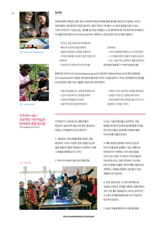 YOUTH MAKERSPACE PLAYBOOK
44 팅커링
팅커링 철학의 핵심은 질문, 탐색, 프로토타이핑과 반복을 통한 발견을 재미있게 기념하는 것이다.
어린이들의 가장 중요한 작업은 놀이라고 알려 져있다. 아이들은 스스로의 질문을 던질 수 있는
기회가 주어지고, 가능성 있는 결과를 탐구하는 방법을 스스로 생각해 낼 때 가장 효과적으로 배운다.
익스플로러토리움의 art of tinkering이라는 책에서는 다음과 같은 주요 요지를 포함한다 :
•모르는 것을 편안하게 받아들여라
사진 : opal school/ colab tinkering
사진 : colab tinkering
STEAM Labs :
프로젝트 기반 학습과
팅커링의 혼합 접근법
Chief Instigator Andy Forest
•빠르게 프로토타입을 정해라
•협업과 독립성의 균형을 조율하라
•익숙한 재료를 익숙하지 않은 방법으로
사용하라
•조립하거나 만들어서 아이디어를
표현하라
•아이디어들을 반복하고 다시 확인하라
•스스로를 엉망인 상황으로 몰아 넣어라
•어느 곳에 서든 실제적인 예를 탐색하라.
팅커링에 대해 좀 더 자세히 알아보기를
원한다면, MIT의 Life long kindergarten group의 미첼 레즈닉(Michel Resnick)과 에릭 로젠바움
(Eric Rosenbaum)이 저술한 ‘‘팅커빌러티를 위한 디자인’ 논문을 읽어라. 저자는 팅커빌러티의 환경을
디자인하면서 배운 주요 내용을 다음과 같이 정리하였다:
•최종 생산품보다는 과정에 중점을 두라
•도전의 목표보다는 테마를 정하라
•다양한 예제들을 강조하라
•[물리적인]공간을 팅커링하라
•재료가 아닌 사람과의 교류를 장려하라.
•답을 주기보다는 질문을 제기하라.
•일에 집중하지만, 한걸음 물러서서 다시
점검하는 과정을 가져라.
이 학습의 주 교육 방식은 경험과 흥미
중심이다. 놀이기반 학습 또한 매우 중요하다.
아래는 이 학습법의 5단계 과정이다:
1. 기술 탐색. 직접 경험을 통해 새로운 것을
발견하라. 우리는 다양한 선택 사항을 주는데,
종종 제품이 어떻게 작동하는지 살펴보기 위해
그 제품을 분해해 보기도 한다.
2. 아이디어 브레인스톰. 무언가를 만들
수 있는 기술의 흥미롭고 효과적인 사용
방법을 생각하라. 탐색과 놀이를 통해 자극을
받은 참가자들은 상상력을 자유롭게 펼쳐
아이디어를 떠올리게 된다.
3. 계획. 몇몇 팀 멤버를 구성하고 당신의
아이디어를 함께 실행할 수 있는 계획으로
바꿔보아라. 각 멤버는 각각 다른 강점을
가지고 있고, 팀은 각 개인의 가치의 합보다
더욱 뛰어나다는 것을 인지하라. 이 단계는
이전 단계에서 떠올린 아이디어를 선별적으로
선택하는 과정을 포함한다. 완성할 수 있는
계획안으로 다듬어라.
4. 구축, 실패, 반복. 스스로의 창작품으로
작업을 시작하라. 문제를 극복하는 법을 배우는
것이 가장 좋은 학습법이다. 우리는 참가자가
스스로의 문제를 해결하도록 하고 자립적이
되도록 지도한다.
5. 성공!. 저널에 출판하거나 발표를 통해
사진 : steamlabs
 
