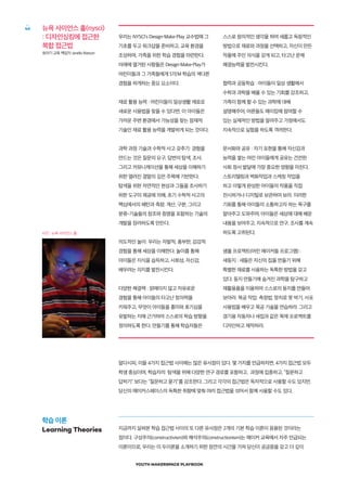 YOUTH MAKERSPACE PLAYBOOK
46 뉴욕 사이언스 홀(nysci)
: 디자인싱킹에 접근한
복합 접근법
유아기 교육 책임자 Janella Watson
사진 : 뉴욕 사이언스 홀
알다시피, 이들 4가지 접근법 사이에는 많은 유사점이 있다. 몇 가지를 언급하자면, 4가지 접근법 모두
학생 중심이며, 학습자의 탐색을 위해 다양한 연구 경로를 포함하고, 과정에 집중하고, “질문하고
답하기” 보다는 “질문하고 묻기”를 강조한다. 그리고 각각의 접근법은 독자적으로 사용할 수도 있지만,
당신의 메이커스페이스의 독특한 취향에 맞춰 여러 접근법을 섞어서 함께 사용할 수도 있다.
지금까지 살펴본 학습 접근법 사이의 또 다른 유사점은 2개의 기본 학습 이론이 응용된 것이라는
점이다. 구성주의(constructivism)와 해석주의(constructionism)는 메이커 교육에서 자주 언급되는
이론이므로, 우리는 이 두이론을 소개하기 위한 잠깐의 시간을 가져 당신이 궁금증을 갖고 더 깊이
우리는 NYSCI’s Design·Make·Play 교수법에 그
기초를 두고 워크샵을 준비하고, 교육 환경을
조성하며, 가족을 위한 학습 경험을 마련한다.
아래에 열거된 사항들은 Design·Make·Play가
어린이들과 그 가족들에게 STEM 학습의 색다른
경험을 하게하는 중요 요소이다.
재료 활용 능력 : 어린이들이 일상생활 재료로
새로운 사용법을 찾을 수 있다면, 이 아이들은
가까운 주변 환경에서 가능성을 찾는 잠재적
기술인 재료 활용 능력을 개발하게 되는 것이다,
과학 과정 기술과 수학적 사고 갖추기: 경험을
만드는 것은 질문의 요구, 답변의 탐색, 조사,
그리고 커뮤니케이션을 통해 세상을 이해하기
위한 열려진 결말의 깊은 주목에 기반한다.
탐색을 위한 자연적인 현상과 그들을 조사하기
위한 도구의 제공에 의해, 초기 수학적 사고의
핵심에서의 패턴과 측량, 계산, 구분, 그리고
분류-기술들의 창조와 증명을 포함하는 기술의
개발을 장려하도록 만든다.
의도적인 놀이: 우리는 자발적, 풍부한, 감감적
경험을 통해 세상을 이해한다. 놀이를 통해
아이들은 지식을 습득하고, 사회성, 자신감,
배우려는 의지를 발전시킨다.
다양한 해결책 : 얽매이지 않고 자유로운
경험을 통해 아이들의 타고난 창의력을
키워주고, 무엇이 아이들을 흥미와 호기심을
유발하는 지에 근거하여 스스로의 학습 방향을
정의하도록 한다. 만들기를 통해 학습자들은
스스로 창의적인 생각을 하여 새롭고 독창적인
방법으로 재료와 과정을 선택하고, 자신이 만든
작품에 주인 의식을 갖게 되고, 타고난 문제
해결능력을 발전시킨다.
협력과 공동학습 : 아이들이 일상 생활에서
수학과 과학을 배울 수 있는 기회를 강조하고,
가족이 함께 할 수 있는 과학에 대해
설명해주어, 어른들도 메이킹에 참여할 수
있는 실제적인 방법을 알려주고 가정에서도
지속적으로 실험을 하도록 격려한다.
문서화와 공유 : 자기 표현을 통해 자신감과
능력을 쌓는 어린 아이들에게 공유는 건전한
사회 정서 발달에 가장 중요한 영향을 미친다.
스토리텔링과 벽화작업과 스케칭 작업을
하고 이렇게 완성한 아이들의 작품을 직접
전시하거나 디지털로 보관하여 보라. 이러한
기회를 통해 아이들의 소통하고자 하는 욕구를
알아주고 도와주며, 아이들은 세상에 대해 배운
내용을 보여주고, 지속적으로 연구, 조사를 계속
하도록 고취된다.
샘플 프로젝트(어린 메이커들 프로그램) :
새둥지 : 새들은 자신의 집을 만들기 위해
특별한 재료를 사용하는 독특한 방법을 갖고
있다. 둥지 만들기에 숨겨진 과학을 탐구하고
재활용품을 이용하여 스스로의 둥지를 만들어
보아라. 목공 작업: 측정법, 망치로 못 박기, 사포
사용법을 배우고 목공 기술을 연습하라. 그리고
경기용 자동차나 새집과 같은 목재 프로젝트를
디자인하고 제작하라.
학습 이론
Learning Theories
 