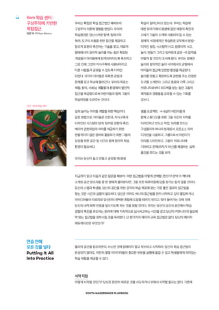 YOUTH MAKERSPACE PLAYBOOK
48 Rem 학습 센터 :
구성주의에 기반한
복합접근
팹랩 매니저 Ryan Moreno
사진 : REM 학습 센터
지금까지 읽고 다음과 같은 질문을 해보자: 어떤 접근법을 어떻게 선택할 것인가? 만약 이 책자에
소개된 공간 창조자들 중 한 명에게 물어본다면, 그들 또한 하루아침에 답을 찾기는 쉽지 않을 것이다.
당신의 스텝과 학생들, 당신의 공간을 위한 궁극의 학습 목표에 맞는 가장 좋은 결과의 접근법을
찾는 것은 시간과 실험이 필요하다. 당신은 아마도 하나의 접근법을 먼저 시작하고 깊이 몰입하거나,
아이디어들이 따로따로 당신만의 완벽한 혼합에 도달할 때까지 섞이고, 맞아 들어가는 것에 의해
당신의 내적 화학 반응을 일으키도록 하는 것을 원할 것이다. 우리는 당신이 당신의 공간에서 학습
경험의 촉진을 유도하는 원리에 대해 지속적으로 심사숙고하는 시간을 갖고 당신의 커뮤니티의 필요에
딱 맞는 접근법을 정착시킬 것을 독려한다. 단 한가지의 메이커 교육 접근법은 없다. 당신의 메이커
에듀케이션은 무엇인가?
물리적 공간을 창조하듯이, 사소한 것에 얽매이지 말고 착수하고 시작하라. 당신의 학습 접근법이
완성되지 않아도, 여전히 몇몇 아이디어들의 중요한 부분을 실행에 옮길 수 있고 학생들에게 의미있는
학습 체험을 제공할 수 있다 .
시작 지점
어떻게 시작할 것인가? 당신은 완전히 새로운 것을 시도하거나 무에서 시작할 필요는 없다. 기존에
우리는 확립된 학습 접근법인 패퍼트의
구성주의 이론에 영향을 받았다. 우리의
학습환경은 장난스러운 탐색, 팀워크의
독려, 도구의 사용을 위한 접근을 제공하고
창조적 표현의 촉진하는 기술을 찾고, 재료적
형태에서의 창의적 놀이를 하는 동안 확장된
개념들이 아이들에게 탐색되어지도록 촉진하고
그로 인해 그것이 지식구축에 사용되어지고
다른 사람들과 공유될 수 있도록 디자인
되었다. 각각의 아이들은 독특한 관점과
문제를 갖고 학교에 들어간다. 우리의 목표는
체험, 창의, 사회성, 쾌활함과 환경에의 발전적
접근을 제공함으로써 어린이들과 함께 그들의
학습여정을 도와주는 것이다.
실외 놀이는 아이들 개발을 위한 핵심이다.
같은 방법으로, 아이들은 안전과, 지식구축과
디자인된 시스템의 탐색, 팅커링 경향의 촉진,
메이커 권한위임의 의미를 제공하기 위한
전통적이지 않은 장비와 활동하기 위한 그들의
상상을 위한 공간 및 시간과 함께 창의적 학습
환경이 필요하다.
우리는 당신이 놀고 만들고 공유할 때 평생
학습이 일어난다고 믿는다. 우리는 학습에
대한 유아기에서 평생에 걸친 애정의 촉진과
21세기 기술의 소개에 사용되어 질 수 있는
정례적, 비정례적인 학습환경 모두에서 방법-
디자인 씽킹, 시스템적 사고, 컴퓨터적 사고,
놀이, 만들기 그리고 팅커링과 같은 -의 집적을
어떻게 할 것인지 조사해 왔다. 우리는 정해진
놀이와 창의적인 놀이 사이에서의 균형에서
아이들의 접근에 안전한 환경을 제공한다;
놀이를 만들고 확장하도록 권한을 주는 진정한
도구를 소개한다; 그리고 동료와 가족 그리고
커뮤니티로부터 피드백을 받는 동안 그들의
제작품과 경험들을 공유할 수 있는 기회를
갖는다.
샘플 프로젝트 : 4~9살의 어린이들과
함께 스튜디오를 위한 그들 자신의 의자를
디자인하고 만드는 작업. 의자를 만드는
구성품이자 하나의 토대로서 오픈소스 의자
디자인을 사용하고, 그룹으로서 어린이가
의자를 디자인하고, 그들의 커뮤니티에
기여하고 문제(의자가 아닌)를 해결하는 실제
물건을 만드는 것을 보라.
연습 안에
모든 것을 넣다
Putting It All
Into Practice
 