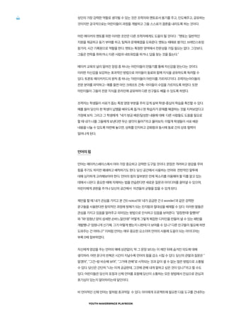 YOUTH MAKERSPACE PLAYBOOK
50 성인의 가장 강력한 역할로 생각될 수 있는 것은 조력자와 멘토로서 용기를 주고, 인도해주고, 공유하는
것이지만 궁극적으로는 어린이들이 과정을 개발하고 그들 스스로가 결론을 내리도록 하는 것이다.
어린 메이커의 멘토를 위한 이러한 조언은 다른 조력자에게도 도움이 될 것이다 : “멘토는 일반적인
지원을 제공하고 동기 부여를 하고, 팀웍과 문제해결을 도와준다. 멘토는 때때로 평가단, 브레인스토밍
참가자, 시간 기록원으로 역할을 한다. 멘토는 특정한 영역에서 전문성을 가질 필요는 없다: 그것보다,
그들은 연락을 취하거나, 다른 사람과 네트워킹을 하거나, 답을 찾는 것을 돕는다.”
메이커 교육의 널리 알려진 장점 중 하나는 어린이들이 만들기를 통해 자신감을 얻는다는 것이다.
이러한 자신감을 보강하는 효과적인 방법으로 아이들이 동료와 함께 지식을 공유하도록 독려할 수
있다. 토론토 메이커키드의 원칙 중 하나는 ‘어린이들이 어린이를 가르치다’이다. 조력자는아이들의
전문 분야를 파악하고- 예를 들면 마인 크래프트 건축- 아이들이 수업을 가르치도록 하였다. 또한
어린이들이 그들의 전문 지식을 온라인에 공유하여 다른 친구들도 배울 수 있도록 하였다.
조력자는 학생들이 서로가 돕는 특정 영영 부분을 주의 깊게 살펴 학생-중심의 학습을 촉진할 수 있다.
예를 들어 당신이 한 학생이 납땜을 배우도록 돕거나 한 학습자가 문제를 해결하는 것을 지켜보았다고
가정해 보자. 그리고 그 학생에게 “네가 방금 배운/달성한 내용에 대해 다른 사람들도 도움을 필요로
할 때 내가 너를 그들에게 보낸다면 무슨 생각이 들어?”라고 물어보자. 이렇게 학생들이 서로 배운
내용을 나눌 수 있도록 마련해 놓으면, 성취를 인지하고 강화함과 동시에 동료 간의 상호 협력이
일어나게 된다.
언어의 힘
언어는 메이커스페이스에서 아마 가장 중요하고 강력한 도구일 것이다. 문장은 격려하고 영감을 주며
힘을 주기도 하지만 폐쇄하고 배척하기도 한다. 당신 공간에서 사용하는 언어와 전반적인 말투에
대해 심각하게 고려해보아야 한다. 언어의 힘의 일부분은 언제 목소리를 이용해야 할 지를 알고 있는
데에서 나온다. 중요한 때에 자제하는 법을 연습한다면 새로운 질문과 아이디어를 끌어낼 수 있으며,
어린이에게 권한을 주거나 당신의 공간에서 의견들의 균형을 잡을 수 있게 된다.
제안을 할 때 ‘내가 관심을 가지고 본 건(I notice)’와 ‘내가 궁금한 건 (I wonder)’과 같은 강력한
문구들을 사용한다면 창의적인 과정에 방해가 되는 진지함과 절대성을 배제할 수 있다. 이러한 말들은
관심을 가지고 있음을 알려주고 의미있는 방법으로 인식하고 있음을 보여준다. “굉장한데! 잘했어!”
와 “와! 엄청난 양의 섬세한 손바느질인데!” 어떻게 그렇게 복잡한 디자인을 만들어 낼 수 있는 패턴을
개발했니? 엄청나게 신기해. 그거 어떻게 했는지 나한테 더 보여줄 수 있니? 다른 친구들이 필요해 하면
도와주는 건 어떠니?“ 이처럼 언어는 매우 중요한 요소이며 언어의 사용에 도움이 되는 아이디어는
부록 D에 첨부하였다.
자신에게 영감을 주는 언어의 예에 상관없이, 딱 그 문장 보다는 이 제안 뒤에 숨겨진 의도에 대해
생각하라. 어떤 문구의 반복은 시간이 지날수록 언어의 힘을 감소 시킬 수 있다. 당신의 관찰과 질문은 ”
알겠어“, ”그건~랑 비슷해 보여“, ”그거에 관해“로 시작되는 것과 같이 셀 수 없는 많은 방법으로 소통될
수 있다. 당신은 간단히 “나는 이게 궁금한데, 그것에 관해 내게 말하고 싶은 것이 있니?”라고 할 수도
있다. 어린이들은 당신의 표정과 신체 언어를 포함해 당신이 소통하는 모든 방법에서 진심으로 관심과
호기심이 있는지 알아차리는데 달인이다.
비 언어적인 신체 언어는 말처럼 효과적일 수 있다. 아이에게 프로젝트에 필요한 다음 도구를 건네주는
 