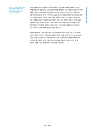 Maker Ed Korea
APPROACHESPRACTICES
것과 아이들에게 어떤 도구가 필요한지 결정하게 하는 것의 차이를 고려해보자. 때때로 당신이 이
억제를 연습하기를 원할 때, 지금 당장 필요한 어떤 것을 넘겨주고자 하는 선의를 가진 성인의 반사적인
행동을 무시하는 것은 어려울 수 있다. 하나의 접근법으로 전략적으로 당신의 주머니 안에 당신의
손을 넣거나 뒷짐을 지는 것이다 – 주머니에 손을 넣고 있는 것은 무관심으로 인식될 수 있으므로 몸을
약간 기울이는 등의 다른 방법으로 관심이 있음을 표현해라. 도구를 직접 넘겨주는 것보다 필요한
도구나 재료를 근처에 놔두어 발견할 수 있도록 하는 것도 또 다른 효과적인 방법이다. 이러한 방법은
힘들어하는 사람을 조심스럽게 도와주기 위해 효과적일 수 있다. 또한 눈 맞추는 것-방을 가로질러
멀리 있다 해도- 확인을 위한 효과적인 방법이다. 단순히 쳐다보거나, 고개를 끄덕이는 것이나, 미소
짓는 것 만으로도 안심을 비롯한 많은 감정을 전달 할 수 있다.
마무리하자면, 환경, 그 안의 재료, 접근법, 그리고 언어와 사용된 관리 기법 이 모든 요소가 안전하고
창조적인 공간을 만드는데 기여한다. 당신의 공간의 목적과 가치를 이루고, 당신의 학습 커뮤니티에
최상인 가장 좋은 접근법을 찾기 위해 실험하기를 두려워 하지 말아라. 피드백은 명료해짐에 따라,
어린 메이커들이 배우고, 자라고, 그들 자신의 아이디어들을 개발하고, 자신감을 느끼고 동기를
부여하고 성장할 수 있는 공간을 만들 수 있는 때를 알게 될 것이다.
역자 주 - 본 섹션에서 관리자라고 불리는
것은 실은 선생님을 뜻한다. 시모어
패퍼트의 구성주의 교육철학에서는
선생님의 역할이 관리자와 같다고
지칭하는 것에서 유래한다.
 