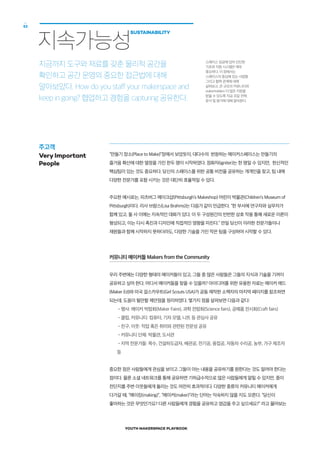 YOUTH MAKERSPACE PLAYBOOK
52
“만들기 장소(Place to Make)”장에서 보았듯이, 대다수의 번창하는 메이커스페이스는 만들기의
즐거움 확산에 대한 열정을 가진 한두 명이 시작하였다. 점화자(igniter)는 한 명일 수 있지만, 헌신적인
핵심팀이 있는 것도 중요하다. 당신의 스페이스를 위한 공통 비전을 공유하는 개개인을 찾고, 팀 내에
다양한 전문가를 포함 시키는 것은 대단히 효율적일 수 있다.
주요한 예시로는, 피츠버그 메이크샵(Pittsburgh’s Makeshop) 어린이 박물관(Children’s Museum of
Pittsburgh)이다. 리사 브람스(Lisa Brahms)는 다음가 같이 언급한다. “한 부서에 연구자와 실무자가
함께 있고, 둘 사 이에는 지속적인 대화가 있다. 이 두 구성원간의 빈번한 상호 작용 통해 새로운 이론이
형성되고, 이는 다시 촉진과 디자인에 직접적인 영향을 미친다.” 만일 당신이 이러한 전문가들이나
재원들과 함께 시작하지 못하더라도, 다양한 기술을 가진 작은 팀을 구성하여 시작할 수 있다.
커뮤니티 메이커들 Makers from the Community
우리 주변에는 다양한 형태의 메이커들이 있고, 그들 중 많은 사람들은 그들의 지식과 기술을 기꺼이
공유하고 싶어 한다. 어디서 메이커들을 찾을 수 있을까? 아이디어를 위한 유용한 자료는 메이커 에드
(Maker Ed)와 미국 걸스카우트(Girl Scouts USA)가 공동 제작한 소책자의 마지막 페이지를 참조하면
되는데, 도움이 될만할 제안점을 정리하였다. 몇가지 점을 살펴보면 다음과 같다:
•행사: 메이커 박람회(Maker Faire), 과학 전람회(Science fairs), 공예품 전시회(Craft fairs)
•클럽, 커뮤니티: 컴퓨터, 기차 모델, 니트 등 관심사 공유
•친구, 이웃: 직업 혹은 취미와 관련된 전문성 공유
•커뮤니티 단체: 박물관, 도서관
•지역 전문가들: 목수, 건설하도급자, 배관공, 전기공, 용접공, 자동차 수리공, 농부, 가구 제조자
등
중요한 점은 사람들에게 관심을 보이고 그들이 아는 내용을 공유하기를 원한다는 것도 알려야 한다는
점이다. 물론 소셜 네트워크를 통해 공유하면 기하급수적으로 많은 사람들에게 알릴 수 있지만, 종이
전단지를 주변 이웃들에게 돌리는 것도 여전히 효과적이다. 다양한 종류의 커뮤니티 메이커에게
다가갈 때, “메이킹(making)”, “메이커(maker)”라는 단어는 익숙하지 않을 지도 모른다. “당신이
좋아하는 것은 무엇인가요? 다른 사람들에게 경험을 공유하고 염감을 주고 싶으세요?” 라고 물어보는
지속가능성
SUSTAINABILITY
지금까지 도구와 재료를 갖춘 물리적 공간을
확인하고 공간 운영의 중요한 접근법에 대해
알아보았다. How do you staff your makerspace and
keep in going? 협업하고 경험을 capturing 공유한다.
주고객
Very Important
People
스페이스 성공에 있어 단단한
기초와 지원 시스템은 매우
중요하다. 이 장에서는
스페이스의 중심에 있는 사람들
그리고 협력 관계에 대해
살펴보고, 큰 규모의 커뮤니티와
stakerholders 더 많은 지원을
받을 수 있도록 자금 조달 전략,
문서 및 평가에 대해 알아본다. 
 