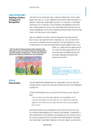 Maker Ed Korea
SUSTAINABILITY
기본으로 하고 있다.
스페이스를 지속 시키는데 중요한 점은 스페이스 구성원 모두의 역할을 인정하고 격려하는 문화를
형성하는 것이다. 토론, 숙고, 노트 정리, 기록을 통하여, 어린이 어른 모두가 일상의 아이디어를 나누고,
영감을 주고, 서로를 도와주는 습관을 개발할 수 있도록 한다. “누가 나를 도왔나? 누가 어떤 영감을
나에게 주었는가? 내가 누구를 도왔는가?” 같은 간단한 질문은 이러한 문화를 발전시키도록 도움이
되었다. 기여에 대한 명예의 공이 주어지는 것 또한 스텝과 자원봉사자들의 유지에 도움이 된다. 모든
기술 공유, 영감을 불어넣는 아이디어, 조력 또는 친절하게 듣는 행위 등은 개개인이 커뮤니티에 무엇을
기여할 수 있는 지를 인식하는데 가시적인 도움을 준다.
개개인 간의 지원/협조를 우선 순위로 두기되면 아이디어를 공유하기 위한 건전한 커뮤니티를
만들 수 있게 되고, “이봐! 나를 따라하지 마라고!” 이렇게 말하는 대신 , “내 마스크의 와이어 위스커
(wire whiskers)가, 와이어를 네 머리카락으로 사용되게 하는 아이디어에 도움을 주었다는 게 기뻐”
라고 말하게 될 것이다. 이는 사회적 정서적 발전에 잠재적으로 긍정적인 영향을 미치게 된다. 자신이
인정받는 다고 사람들일 수록 자신의 재능을 커뮤니티와
나누기 위해 더욱 적극적인 방법을 모색하게 된다. 모든
스페이스메이커들은 이러한 행동을 모델로 삼아 공헌,
승인, 존경하는 문화를 만들기 위한 절차와 언어를
정착하도록 도와야 할 것이다.
1학년 학생이 학교 커뮤니티에 공유한 그녀의 선물
그림: 오팔(Opal) 학교
다른 사람의 감정이 슬프거나 울고있을때, 나는 다른 사람에게 무슨 일이
일어났는지 물어볼 수있는 친절함을 선물했다. 나는 그들에게 “누가 네
마음을 안좋게 했는지, 그리고 지금 기분이 어떤지 나에게 말해 줄 수 있니?”
라고 물어 봄으로서 도움을 줄 수 있었다.
기존 단체나 협회와의 협력 관계를 통해 강력한 지원 시스템을 제공할 수 있다. 어떤 스페이스들은
이러한 협력 관계에서 시작되었고, 많은 스페이스들은 이러한 협력 관계 없이는 지금의 역량을 발휘 할
수 없었을 것이다.
디지털 하버 파운데이션(Digital Harbor Foundation)의 앤드류 코이(Andrew Coy)는 다음과 같이
말한다.
“다른 것 보다 중요한 것은 효과적인 협력 관계를 통해 시너지 결과를 창출하는 것이다.
...혁신가로서, 당신이 할 일 은 모든 사람의 강점, 능력, 그리고 이해관계 사이의 적절한 중간
접점을 찾는 것이다. 만약에 이러 한 모든 것들이 제자리에 있지 않으면 파트너십은 출발하기
전부터 무너진다.”
상호 인간관계가 중요한 파트너십이 이루어질때 “일이 신뢰의 속도에 따라 진척된다” 말이 진실이
된다. 만약에 어떤 단체와 함께 물을 테스트 하기 원한다면, 소셜미디어를 통해 그 단체에 연락하고, 그
단체의 이벤트에 참여하고, 당신의 이벤트에도 오도록 초대장을 보내라. 당신이 서로에게 이익이 될 수
있는 진지한 파트너십을 맺고자 한다면, 각각의 단체가 비젼과 목적에 대한 공통적인 이해, 목표점의
공유, 무엇을 테이블로 가져올지 명확한 기대를 정하는 것 은 중요하다. 제공할 수 있는 유일한 강점이
지원과 추천 문화 만들기
Building a Culture
of Support 
Recognition
파트너십
Partnerships
 