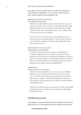 YOUTH MAKERSPACE PLAYBOOK
56 무엇인가 뿐만 아니라, 당신 단체의 약점에도 솔직해야 한다.
파트너십 형태는 메이커스페이스 종류만큼 다양하다. 이는 상상력을 사용하고 독특한 방법으로
각 단체의 장점을 합하고 변화를 만들어낼 수 있는 기회가 될 것이다. 여기에 대표적인 3명의
메이커스페이스들은 도움을 받았던 파트너십 타입을 알려주고 있다.
밀베일 커뮤니티 도서관 (Millvale Community Library)
브라이언 올로비치(Brian Wolovich) 관장
“밀베일 커뮤티니 도서관을 오픈할때, 우리는 피츠버그 어린이 박물관(Children’s Museum of
Pittsburgh)의 리사 브람스(Lisa Brahms)와 협력 하였다. 그들은 모바일 메이크샵이라는 사업을
시행하여, 잘 알려진 메이커스페이스 메이크샵을 여러 지역에서 진행하고 다른 프로그램들의
시작을 추진하고 있었다. 그들은 도서관 파트너를 찾고 있었고, 우리는 프로그래밍관련 기회를
찾고 있어서, 피츠버그에서 우리는 서로 연결되었다”.
“프로그램 구성 요소는 2013-2014학년도에 피츠버그 어린이 박물관(Children’s Museum of
Pittsburgh)의 주의깊고 사려깊은 감독하에 개발되었다. 그 이후로, 우리는 메이커 에드(Maker
Ed) 및 다른 단체와 파트너 관계를 맺어, 우리의 작업을 극대화하는 방법에 대해 지속적으로
연마하고, 단련하고, 배우고 있다.”
뉴욕사이언스홀(New York Hall of Science -NYSCI)
자넬라 왓슨(Janella Watson), 유아교육 디렉터
“2010년에 우리는 ‘뉴욕사이언스홀 이웃(NYSIC Neighbors)’ 프로그램을 개발 했다. 이
프로그램은 현지 가족들이 필요로 하는 요구에 최적화 될 수 있게 직접적으로 우리 주변의
이웃을 참여시키는 지역 학교와 커뮤니티 기반 단체와 협력하기 위해 계획되었다. 이 프로세스의
핵심은 지역 선생님들, 교장 선생님들, 부모 코디네이터들과 함께 연결하여 일하는 과정인데 이를
통해 우리는 21세기 현장에서 스템(STEM)교육이 매우 중요함에 도 불구하고 우리 커뮤니티의
공공학교에서 수준 높은 스템(STEM) 교육의 극심한 부족을 알게 되었다”.
스팀랩(STEAMLabs)
앤디 포레스트(Andy Forest) 수석 인스티게이터
“토론토와 뉴욕의 소셜이노베이션센터(The Centre for Social Innovation)는 우리와 훌륭한
파트너십을 가지고 있다. 소셜이노베이션센터는 사회적 혁신 촉진을 사명으로 하는 사회
기업이다. 우리의 스페이스는 토론토 다운 타운 중심 소셜이노베이션터의 64,000 평방 피트
빌딩에 위치하고 있다. 스팀랩은 그 커다란 공간에서 직접 만들기를 할 수 있도록 하는데 이는
이곳의 주요 활동이다. 그들과 파트너를 맺음으로, 우리는 ‘세상을 좀 더 살기 좋은 곳 만들자’라는
프로그램 목표를 가지게 되었다.
“모질라 하이브 러닝 네트웍(The Mozilla Hive Learning Network)”은 디지털 사용 능력에 중점을
둔 훌륭한 단체들의 모임이다. 우리는 함께 재료나 아이디어를 공유하고 프로젝트를 계획한다.
펀딩 기회들 또한 자주 있다.”
커넥션 만들기 Making Connections
스페이스를 만들고 지속가능성에 대해 생각할 때, 교육작업에 있어 ‘위험한 일을 피하게’되는 부분과 큰
움직임의 한 부분이 되는 것 사이에서 균형을 찾는 것은 중요하다. 광범위한 커뮤니티와의 대화는 쓸
 
