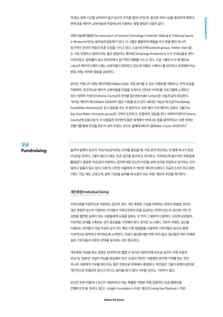 Maker Ed Korea
SUSTAINABILITY
데 없는 일에 시간을 낭비하지 않고 당신의 조직을 발전시키는데 중요한 파트너십을 형성하게 해준다.
현재 동료 메이커 교육자들과 연결하는데 사용하는 몇몇 방법은 다음과 같다.
과학기술센터협회(The Association of Science-Technology Centers)는 Making  Tinkering Spaces
in Museums이라는 참여실천공동체가 있다. 이 그룹은 활발하게 메일을 주고 받을 뿐만 아니라
정기적인 온라인 미팅과 토론 모임을 가지고 있다. 소셜 미디어(Facebook groups, Twitter chats 등)
는 서로 연결하고 참여시키는 좋은 방법이다. 해쉬태그(Hashtag) #makered 는 k-12 선생님들로 부터
시작되었고, 참여율이 높고 온라인에서 정기적인 대화를 나누고 있다. 구글 그룹인 K-12 팹 랩(Fab
Labs)과 메이커스페이스에는 교육자들이 참여하고 있는데 이들은 스페이스를 관리하고 운영해야 하는
방법, 비법, 어려운 점등을 공유한다..
온라인 커뮤니티 외에, 메이커에드(Maker Ed)는 직접 참가할 수 있는 이벤트를 개최하고, 지역 모임을
지원하며, 전국적으로 메이커 교육자들을 연결을 도와주는 인터넷 사이트를 프로그램에 소개하고
있다. 테하마 카운티(Tehama County)의 마이클 칼슨(Michelle Carlson)은 다음과 같이 회상한다,
“우리는 메이커 에드(Maker Ed)로부터 많은 지원을 받고 있다. 메이킹 가능성 워크샵(The Making
Possibilities Workshop)은 초기 영감을 주는 큰 원천이다. 또한 베이 지역 메이커 교육자 그룹(The
Bay Area Maker Educators group)은 기꺼이 도와주고, 친절하며, 영감을 준다. 테하마카운티(Tehama
County)에 있음으로서, 이 사람들은 우리만의 좁은 세계에서 벗어나는 법을 알려주었고, 다른 세계는
만들기를 통해 무엇을 하는지 보여 주었다. 우리도 올해에 메이커 콥(Maker Corps) 사이트이다.”
솔직히 말해서 당신이 ‘지속가능성’이라는 단어를 들었을 때, 가장 먼저 떠오르는 것 중에 하나가 펀딩
(자금)일 것이다. 그렇지 않다고 해도, 돈은 공간을 창조하고, 유지하고, 지속하는데 필수적인 부분임에
틀림없다. 충분한 자금 없이 번창하는 공간에 대한 당신의 비전을 실제 성과로 연결하고 유지하는 것이
얼마나 힘들지 알고 있다. 이제 막 시작한 이들에게 이 섹션은 메이커스페이스 자금의 5가지 주요 원천
(개인, 기업, 재단, 근로소득, 정부 기금)을 살펴볼 때 도움이 되는 자원, 제안과 조언을 제시한다..
개인후원 Individual Giving
지역사회를 직접적으로 지원하는 공간의 경우, 개인 후원은 기금을 마련하는 최적의 방법일 것이다.
개인 후원은 당신이 지원하는 아이들의 가족으로부터 돈을 모금하는 것부터 당신의 공간에 가장 큰
공헌을 할만한 능력이 있는 사람들에게 도움을 청하는 것 까지 그 범위가 다양하다. 규모에 상관없이,
지속적인 관계를 구축하는 것이 중요함을 기억해야 한다. 온라인 뉴스레터, 기부자 이벤트, 공간을
사용하는 아이들이 직접 작성한 감사 카드 혹은 다른 방법들을 사용하여 기부자들이 당신의 일에
지속적으로 참여하고 투자하도록 노력한다. 자금이 필요할 때만 연락 하지 말고, 일년동안 여러 차례에
걸쳐 기부자들과 꾸준히 연락을 유지하는 것이 중요하다.
개인후원 자금을 받는 일정은 상대적으로 짧을 수 있지만 (정부/단체 보조금 승인의 오랜 과정과
비교시), ‘일회성’ 사업이 아님을 명심해야 한다. 모금의 격언인 ‘사람들은 원인에 기부를 하는 것이
아니라 사람에게 기부를 한다’라는 말은 진정으로 반복해서 증명된다. 개인들은 그들이 문제의 원인에
개인적으로 연결되어 있다고 여기고, 참여할 때 더 많이 기부할 것이고, 기부하기 쉽다.
당신은 또한 연말이나 당신이 개최하려고 하는 특별한 이벤트 무렵 집중적인 모금 캠페인을
진행하고자 할 것이다. (참고 – Knight Foundation 나이트 재단의 Giving Day Playbook ). 적은
모금
Fundraising
 