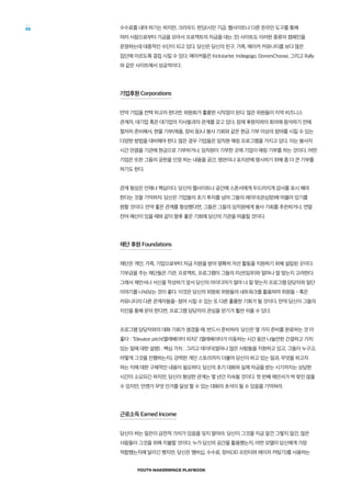 YOUTH MAKERSPACE PLAYBOOK
58 수수료를 내야 하기는 하지만, 크라우드 펀딩(시민 기금. 웹사이트나 다른 온라인 도구를 통해
여러 사람으로부터 기금을 모아서 프로젝트의 자금을 대는 것) 사이트도 이러한 종류의 캠페인을
운영하는데 대중적인 수단이 되고 있다. 당신은 당신의 친구, 가족, 메이커 커뮤니티를 보다 많은
집단에 이르도록 결집 시킬 수 있다. 메이커들은 Kickstarter, Indiegogo, DonorsChoose, 그리고 Rally
와 같은 사이트에서 성공적이다.
기업후원 Corporations
만약 기업을 컨택 하고자 한다면, 위원회가 훌륭한 시작점이 된다. 많은 위원들이 지역 비즈니스
관계자, 대기업 혹은 대기업의 지사들과의 관계를 갖고 있다. 잠재 후원자와의 회의에 참석하기 전에
철저히 준비해서, 현물 기부(제품, 장비 등)나 봉사 기회와 같은 현금 기부 이상의 참여를 시킬 수 있는
다양한 방법을 대비해야 한다. 많은 경우 기업들은 임직원 매칭 프로그램을 가지고 있다. 이는 봉사자
시간 만큼을 기관에 현금으로 기부하거나, 임직원이 기부한 곳에 기업이 매칭 기부를 하는 것이다. 어떤
기업은 또한 그들의 공헌을 인정 하는 내용을 공간, 명판이나 표지판에 명시하기 위해 좀 더 큰 기부를
하기도 한다.
관계 형성은 언제나 핵심이다. 당신의 웹사이트나 공간에 스폰서에게 두드러지게 감사를 표시 해야
한다는 것을 기억하자. 당신은 기업들의 초기 투자를 넘어 그들의 레이더(관심망)에 머물러 있기를
원할 것이다. 만약 좋은 관계를 형성했다면, 그들은 그들의 임직원에게 봉사 기회를 추천하거나, 연말
잔여 예산이 있을 때와 같이 향후 좋은 기회에 당신의 기관을 떠올릴 것이다.
재단 후원 Foundations
재단은 개인, 가족, 기업으로부터 자금 지원을 받아 명확히 자선 활동을 지원하기 위해 설립된 곳이다.
기부금을 주는 재단들은 기관, 프로젝트, 프로그램이 그들의 미션(임무)와 얼마나 잘 맞는지 고려한다.
그래서 제안서나 서신을 작성하기 앞서 당신의 아이디어가 얼마 나 잘 맞는지 프로그램 담당자와 일단
이야기를 나눠보는 것이 좋다. 이것은 당신의 위원회 위원들의 네트워크를 활용하여 위원들 - 혹은
커뮤니티의 다른 관계자들을- 참여 시킬 수 있는 또 다른 훌륭한 기회가 될 것이다. 만약 당신이 그들의
지인을 통해 문의 한다면, 프로그램 담당자의 관심을 얻기가 훨씬 쉬울 수 있다.
프로그램 담당자와의 대화 기회가 생겼을 때, 반드시 준비하라. 당신은 몇 가지 준비를 완료하는 것 이
좋다 : “Elevator pitch(엘레베이터 피치)” (엘레베이터가 이동하는 시간 동안 나눌만한 간결하고 가치
있는 일에 대한 설명) ; 핵심 가치 ; 그리고 데이터(얼마나 많은 사람들을 지원하고 있고, 그들이 누구고,
어떻게 그것을 진행하는지), 강력한 개인 스토리까지 더불어 당신이 하고 있는 일과, 무엇을 하고자
하는 지에 대한 구체적인 내용이 필요하다. 당신의 초기 대화와 실제 자금을 받는 시기까지는 상당한
시간이 소요되긴 하지만, 당신이 형성한 관계는 몇 년간 지속될 것이다. 첫 번째 제안서가 딱 맞진 않을
수 있지만, 언젠가 무엇 인가를 달성 할 수 있는 대화의 초석이 될 수 있음을 기억하라.
근로소득 Earned Income
당신이 하는 일은이 금전적 가치가 있음을 잊지 말아라. 당신이 그것을 지금 알건 그렇지 않건, 많은
사람들이 그것을 위해 지불할 것이다. 누가 당신의 공간을 활용했는지, 어떤 모델이 당신에게 가장
적합했는지에 달리긴 했지만, 당신은 멤버십, 수수료, 장비(3D 프린터와 레이저 커팅기)를 사용하는
 