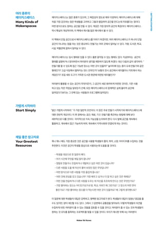 Maker Ed Korea
GETTINGSTARTED
제일 좋은 참고자료
Your Greatest
Resources
메이커스페이스는 많은 종류가 있으며, 그 복잡성의 정도로 매우 다양하다. 메이커스페이스에 대해
처음 가장 강조하는 점은 학생들을 고려하고 그들과 협업하여 공간을 만드는데 자유롭다는 점이다.
어떤 방식으로도 원하는 공간을 만들 수 있다. 개성은 가장 창의적 공간의 특징이다. 메이커스페이스
역시 확실히 개성적이며, 이 책에서 제시될 많은 예시에서 볼 수 있다.
이 책에서 단일 공간으로서 메이커스페이스를 이야기 하겠지만, 여러 메이커스페이스가 하나의 단일
공간이 아니라는 점을 아는 것은 중요하다. 만들기는 여러 곳에서 일어날 수 있다. 가령, 도서관, 학교,
시설, 박물관에 걸쳐서 일어날 수 있다.
메이커스페이스는 임시 형태로 있을 수 있다. 물론 움직일 수 있는 형태도 있다. 지금부터는 공간의
형태를 설명하거나 정의하면서 여러분의 생각을 제한하지 않도록 하겠다. 대신 다음과 같이 생각하자. "
만들기를 할 수 있도록 접근 가능한 장소는 어떤 곳이 있을까?" 놀이터에 있는 종이 요새 만들기와 같은
형태인가? 고급 식당에서 펼쳐지는 댄스 안무인가? 보통의 전시 공간에서 테이블이나 카트에서 하는
게임인가? 조립 세트 도구가 가득한 도서관 현관에 마련된 테이블인가?
여러분이 활용할 수 있는 공간이 무엇이든지, 그 공간이 새로 화려하게 마련된 것이든, 기존 사용
하고 있는 작은 작업실 일부든지 간에, 모든 메이커스페이스의 잠재력은 실제 물리적 공간에
달려있다기보다는 그 안에 있는 사람들과 프로그램에 달려있다.
"일단 가볍게 시작하라." 가 가장 일반적 조언이다. 이 장은 주로 만들기 시작하기와 메이커스페이스에
대한 전반적 개요이다. 이 후 장에서는 공간, 재료, 기구, 만들기를 촉진하는 방법에 대해 보다
세부적으로 다룰 것이다. 마지막으로 지속 가능성을 논의하려 한다. 다시 말해 공간을 계속해서
활용하고, 계속해서 접근 가능하게 하며, 계속해서 지역사회와 연결되게 하는 것이다.
뭐니 뭐니 해도 가장 중요한 것은 공간을 사용할 학생들의 흥미, 취미, 소망, 아이디어를 수집하는 것을
추천한다. 이것은 공간이 학생들 중심으로 사용되는데 도움을 줄 것이다.
•학생을 대상으로 한 질문의 예다.
•여가 시간에 무엇을 제일 많이 합니까?
•정말로 만들거나 조립하거나 개발하고 싶은 어떤 것이 있습니까?
•다른 사람을 도울 때 자신이 좋아 보였던 점은 무엇입니까?
•어떤 방식으로 다른 사람을 가장 즐겁게 돕나요?
•어떤 것에 관심을 갖고 있습니까? 가장 배우고 싶거나 더 잘 하고 싶은 것은 뭐예요?
•어떤 것을 연습하거나 다른 사람을 도우는 데 자신을 초조하게 만드는 것은 무엇인가요?
•가장 좋아하는 장소는 어디인가요?(내 방, 학교, 야외?) 왜 그런가요? 그 장소의 어떤 면이
좋은가요? 가장 좋아하는 장소를 더 적는다면 어떤 곳이 있을까요? 왜 그렇게 생각했나요?
이 질문에 대한 학생들의 대답은 강력하고, 명백한 참고자료가 된다. 학생들의 대답이 엄청난 영감을 줄
수도 있지만, 양이 대단할 수도 있다. 그래서 그 답변에서 공통점을 찾아보라. 이렇게 학생들의 의견을
수집하게 되면, 여러분이 줄 수 있는 것들을 검토할 수 있을 것이고, 여러분이 줄 수 있는 것과 학생들이
원하는 것 모두를 충족하는 프로젝트를 찾을 수 있을 것이다. 우리가 제시한 부록 A는 여러분이
여러 종류의
메이커스페이스
Many Kinds of
Makerspaces
가볍게 시작하라
Start Simply
 