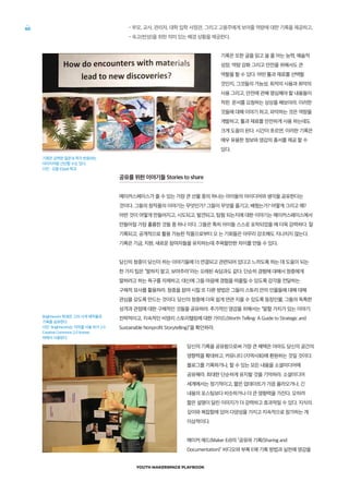 YOUTH MAKERSPACE PLAYBOOK
60 •부모, 교사, 관리자, 대학 입학 사정관, 그리고 고용주에게 보여줄 역량에 대한 기록을 제공하고,
•숙고(반성)을 위한 의미 있는 배경 상황을 제공한다.
기록은 또한 글을 읽고 쓸 줄 아는 능력, 예술적
성장, 역량 강화 그리고 안전을 위해서도 큰
역할을 할 수 있다. 어떤 툴과 재료를 선택할
것인지, 그것들의 가능성, 최적의 사용과 최악의
사용 그리고, 안전에 관해 명심해야 할 내용들이
적힌 문서를 요청하는 상상을 해보아라. 이러한
것들에 대해 이야기 하고, 파악하는 것은 역량을
개발하고, 툴과 재료를 안전하게 사용 하는데도
크게 도움이 된다. 시간이 흐르면, 이러한 기록은
매우 유용한 정보와 영감의 총서를 제공 할 수
있다.
공유를 위한 이야기들 Stories to share
메이커스페이스가 줄 수 있는 가장 큰 선물 중의 하나는 아이들의 아이디어와 생각을 공유한다는
것이다. 그들의 창작품의 이야기는 무엇인가? 그들이 무엇을 즐기고, 배웠는가? 어떻게 그리고 왜?
어떤 것이 어떻게 만들어지고, 시도되고, 발견되고, 탐험 되는지에 대한 이야기는 메이커스페이스에서
만들어질 가장 훌륭한 것들 중 하나 이다. 그들은 특히 아이들 스스로 포착되었을 때 더욱 강력하다. 잘
기록되고, 공개적으로 활용 가능한 작품으로부터 오 는 기회들은 아무리 강조해도 지나치지 않는다.
기록은 기금, 지원, 새로운 참여자들을 유치하는데 주목할만한 차이를 만들 수 있다.
당신의 청중이 당신이 하는 이야기들에 더 연결되고 관련되어 있다고 느끼도록 하는 데 도움이 되는
한 가지 팁은 “말하지 말고, 보여주라”라는 오래된 속담과도 같다. 단순히 경험에 대해서 청중에게
말하려고 하는 욕구를 자제하고, 대신에 그들 마음에 경험을 떠올릴 수 있도록 감각을 전달하는
구체적 묘사를 활용하라. 청중을 참여 시킬 또 다른 방법은 그들이 스토리 안의 인물들에 대해 대해
관심을 갖도록 만드는 것이다. 당신의 청중에 더욱 쉽게 연관 지을 수 있도록 등장인물, 그들의 독특한
성격과 관점에 대한 구체적인 것들을 공유하라. 추가적인 영감을 위해서는 “말할 가치가 있는 이야기:
전략적이고, 지속적인 비영리 스토리텔링에 대한 가이드(Worth Telling: A Guide to Strategic and
Sustainable Nonprofit Storytelling)”을 확인하라.
당신의 기록을 공유함으로써 가장 큰 혜택은 아마도 당신의 공간의
영향력을 확대하고, 커뮤니티 (지역사회)에 환원하는 것일 것이다.
블로그를 기록하거나, 할 수 있는 모든 내용을 소셜미디어에
공유해라. 최대한 단순하게 유지할 것을 기억하라. 소셜미디어
세계에서는 정기적이고, 짧은 업데이트가 가끔 올라오거나, 긴
내용의 포스팅보다 비슷하거나 더 큰 영향력을 가진다. 오히려
짧은 설명이 달린 이미지가 더 강력하고 효과적일 수 있다. 지식의
깊이와 복잡함에 있어 다양성을 가지고 지속적으로 참가하는 게
이상적이다.
메이커 에드(Maker Ed)의 “공유와 기록(Sharing and
Documentation)” 비디오와 부록 E에 기록 방법과 실천에 영감을
기록은 강력한 질문과 즉각 반응하는
이미지처럼 간단할 수도 있다.
사진 : 오팔 (Opal) 학교
Brightworks 학생은 그의 시계 제작물과
기록을 공유한다.
사진: Brightworks는 저작물 사용 허가 2.0
Creative Commons 2.0 license
하에서 사용된다.
 